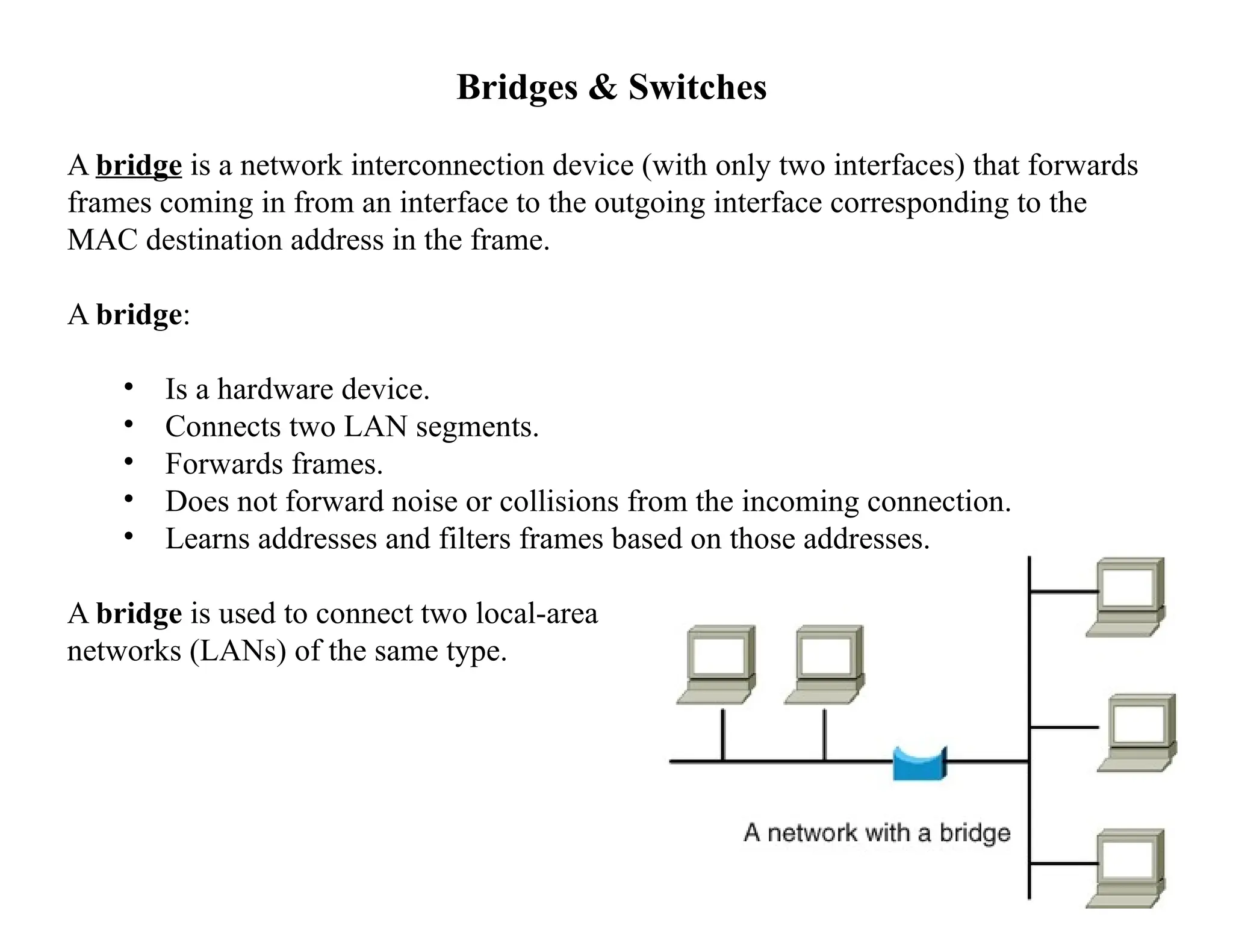 Bridges & Switches
A bridge is a network interconnection device (with only two interfaces) that forwards
frames coming in from an interface to the outgoing interface corresponding to the
MAC destination address in the frame.
A bridge:
• Is a hardware device.
• Connects two LAN segments.
• Forwards frames.
• Does not forward noise or collisions from the incoming connection.
• Learns addresses and filters frames based on those addresses.
A bridge is used to connect two local-area
networks (LANs) of the same type.
 