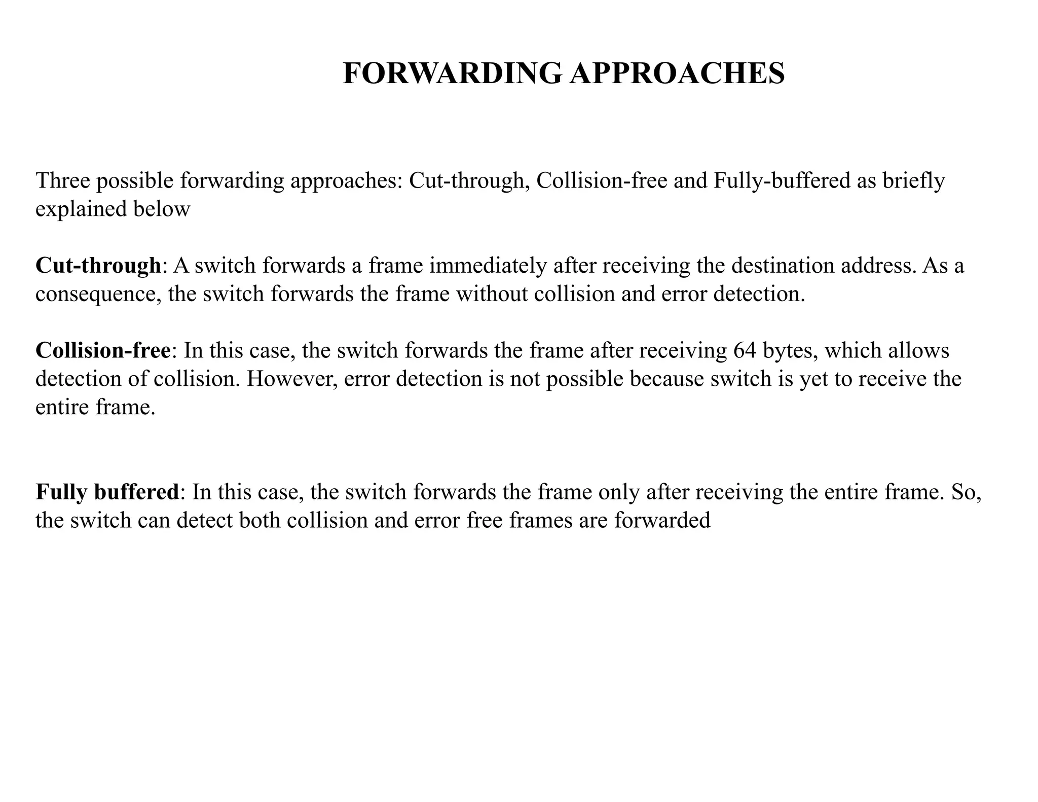 FORWARDING APPROACHES
Three possible forwarding approaches: Cut-through, Collision-free and Fully-buffered as briefly
explained below
Cut-through: A switch forwards a frame immediately after receiving the destination address. As a
consequence, the switch forwards the frame without collision and error detection.
Collision-free: In this case, the switch forwards the frame after receiving 64 bytes, which allows
detection of collision. However, error detection is not possible because switch is yet to receive the
entire frame.
Fully buffered: In this case, the switch forwards the frame only after receiving the entire frame. So,
the switch can detect both collision and error free frames are forwarded
 