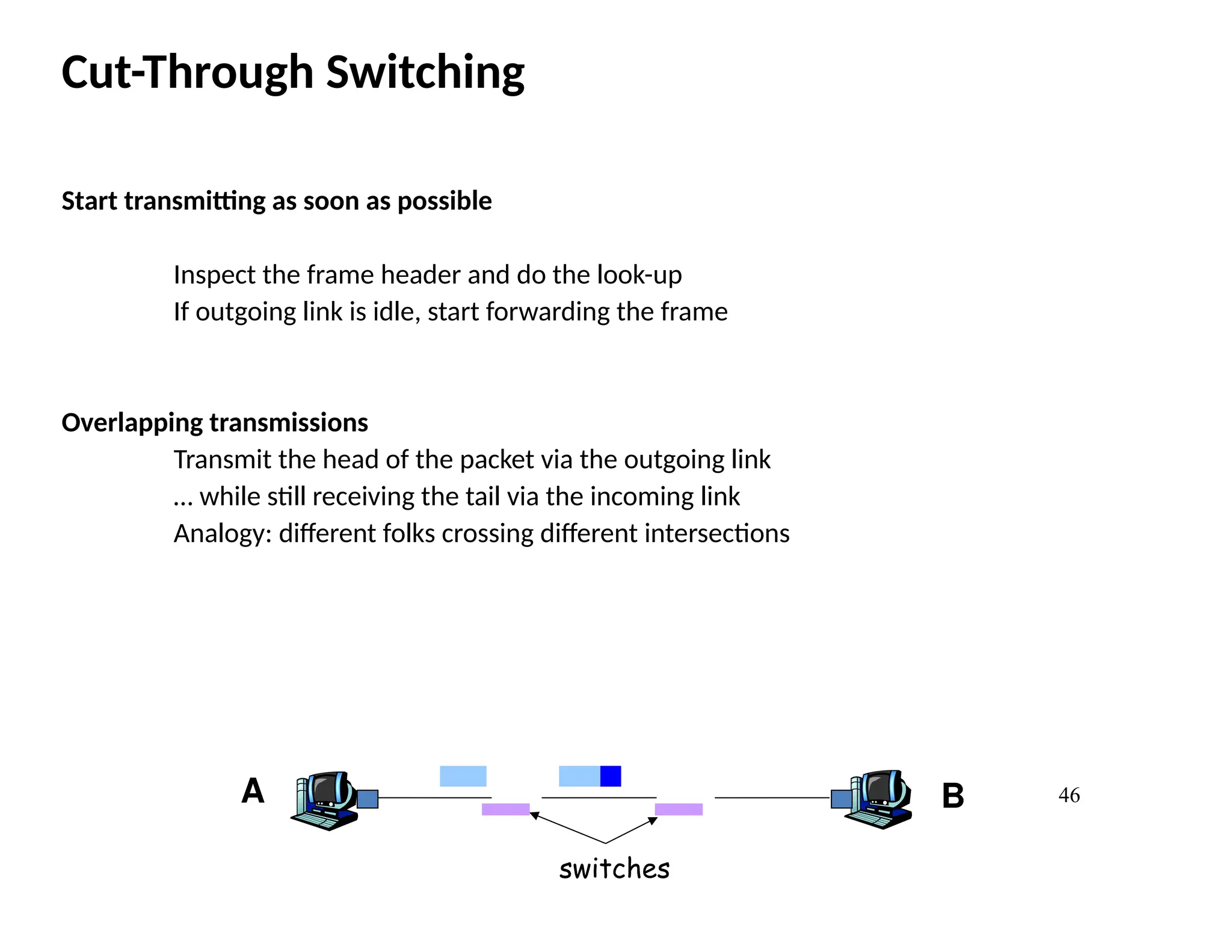 46
Cut-Through Switching
Start transmitting as soon as possible
Inspect the frame header and do the look-up
If outgoing link is idle, start forwarding the frame
Overlapping transmissions
Transmit the head of the packet via the outgoing link
… while still receiving the tail via the incoming link
Analogy: different folks crossing different intersections
A B
switches
 