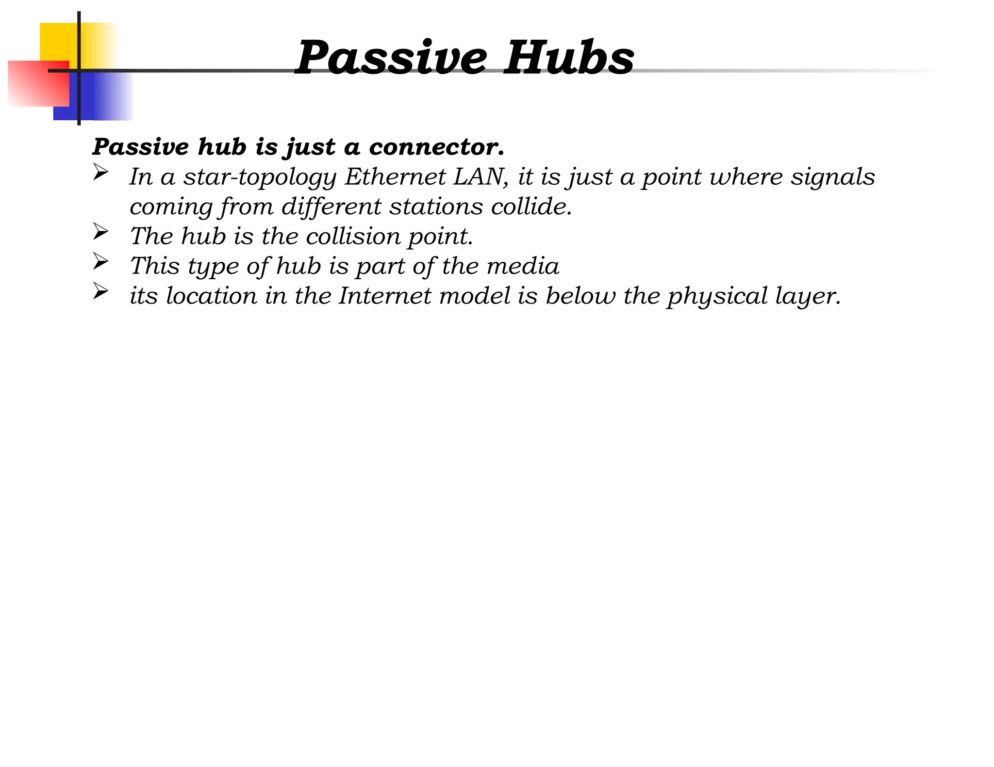 Passive Hubs
Passive hub is just a connector.
 In a star-topology Ethernet LAN, it is just a point where signals
coming from different stations collide.
 The hub is the collision point.
 This type of hub is part of the media
 its location in the Internet model is below the physical layer.
 