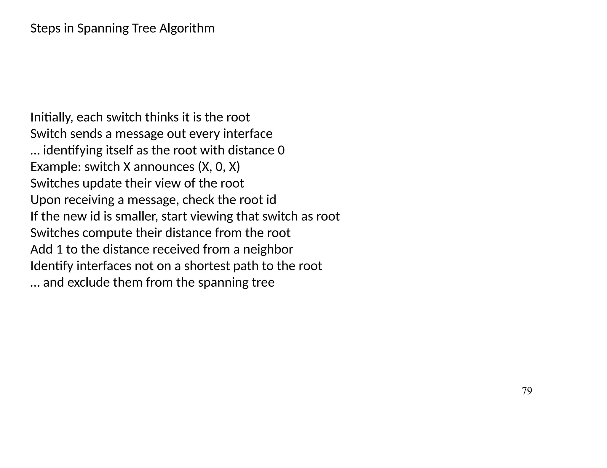 79
Steps in Spanning Tree Algorithm
Initially, each switch thinks it is the root
Switch sends a message out every interface
… identifying itself as the root with distance 0
Example: switch X announces (X, 0, X)
Switches update their view of the root
Upon receiving a message, check the root id
If the new id is smaller, start viewing that switch as root
Switches compute their distance from the root
Add 1 to the distance received from a neighbor
Identify interfaces not on a shortest path to the root
… and exclude them from the spanning tree
 