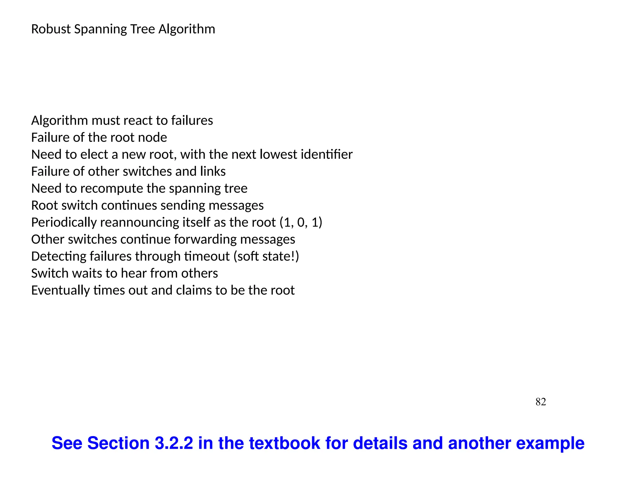 82
Robust Spanning Tree Algorithm
Algorithm must react to failures
Failure of the root node
Need to elect a new root, with the next lowest identifier
Failure of other switches and links
Need to recompute the spanning tree
Root switch continues sending messages
Periodically reannouncing itself as the root (1, 0, 1)
Other switches continue forwarding messages
Detecting failures through timeout (soft state!)
Switch waits to hear from others
Eventually times out and claims to be the root
See Section 3.2.2 in the textbook for details and another example
 
