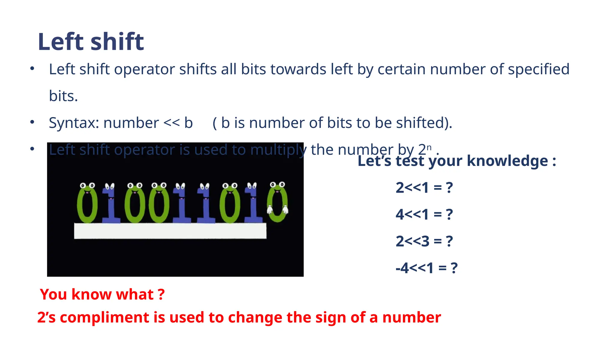Left shift
• Left shift operator shifts all bits towards left by certain number of specified
bits.
• Syntax: number << b ( b is number of bits to be shifted).
• Left shift operator is used to multiply the number by 2n
.
Let’s test your knowledge :
2<<1 = ?
4<<1 = ?
2<<3 = ?
-4<<1 = ?
You know what ?
2’s compliment is used to change the sign of a number
 