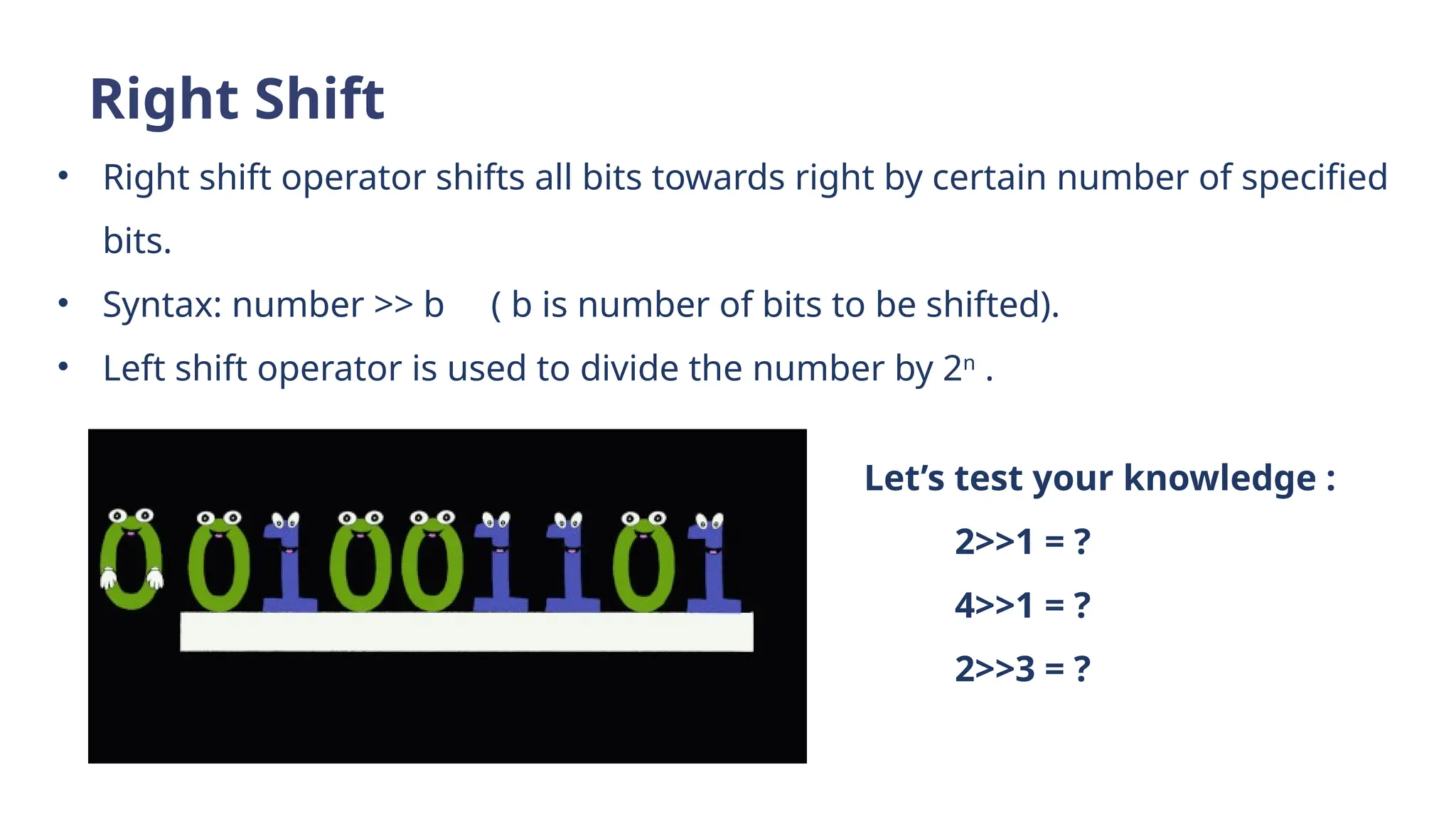 Right Shift
• Right shift operator shifts all bits towards right by certain number of specified
bits.
• Syntax: number >> b ( b is number of bits to be shifted).
• Left shift operator is used to divide the number by 2n
.
Let’s test your knowledge :
2>>1 = ?
4>>1 = ?
2>>3 = ?
 