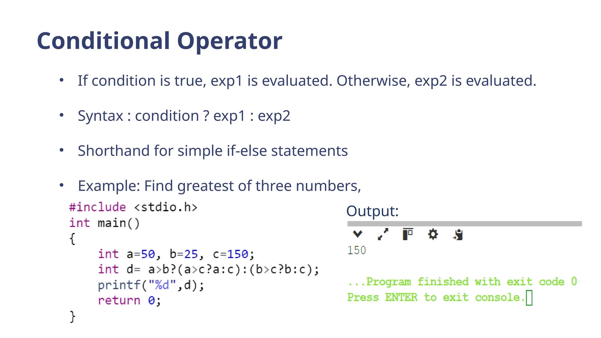 Conditional Operator
• If condition is true, exp1 is evaluated. Otherwise, exp2 is evaluated.
• Syntax : condition ? exp1 : exp2
• Shorthand for simple if-else statements
• Example: Find greatest of three numbers,
Output:
 