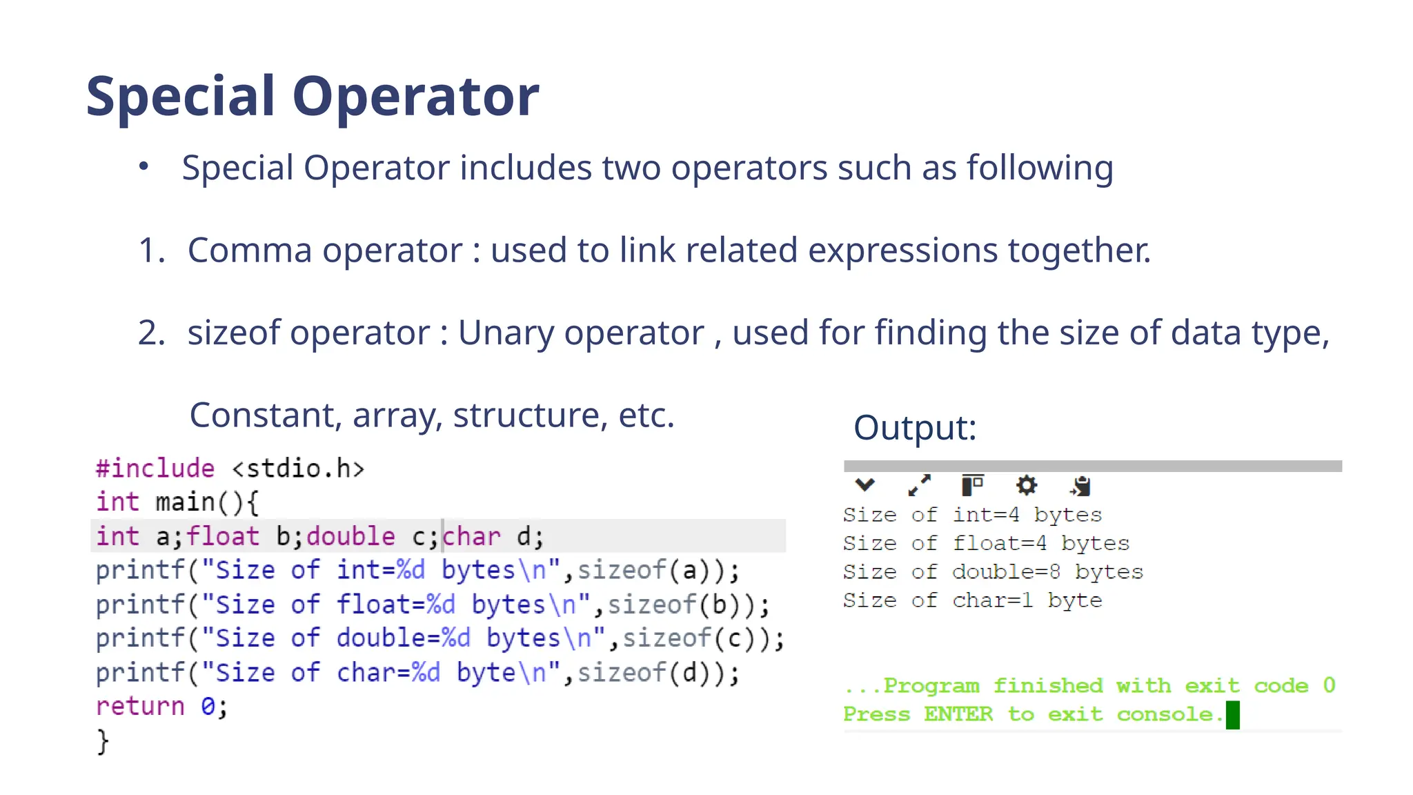 Special Operator
• Special Operator includes two operators such as following
1. Comma operator : used to link related expressions together.
2. sizeof operator : Unary operator , used for finding the size of data type,
Constant, array, structure, etc. Output:
 