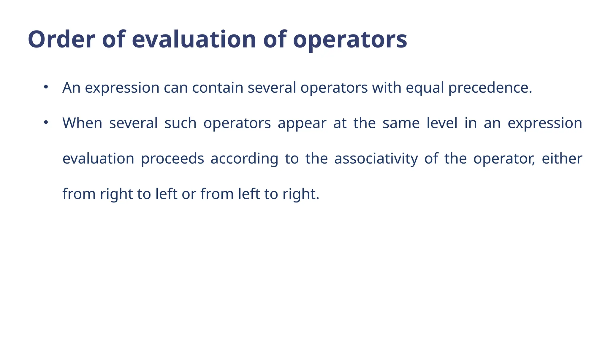 Order of evaluation of operators
• An expression can contain several operators with equal precedence.
• When several such operators appear at the same level in an expression
evaluation proceeds according to the associativity of the operator, either
from right to left or from left to right.
 