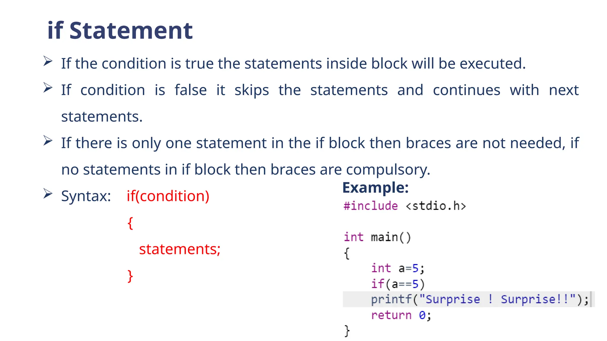 if Statement
 If the condition is true the statements inside block will be executed.
 If condition is false it skips the statements and continues with next
statements.
 If there is only one statement in the if block then braces are not needed, if
no statements in if block then braces are compulsory.
 Syntax: if(condition)
{
statements;
}
Example:
 