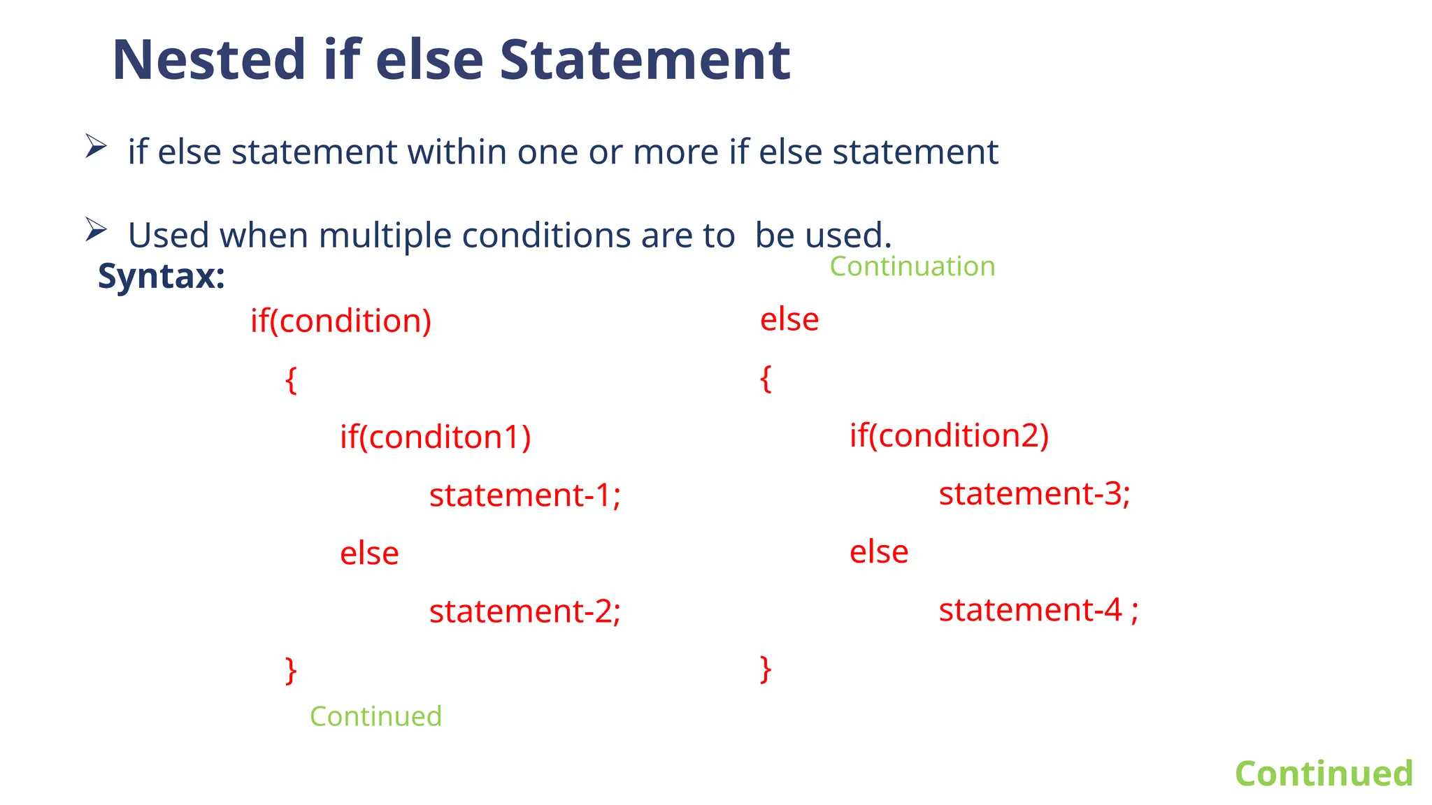 Nested if else Statement
 if else statement within one or more if else statement
 Used when multiple conditions are to be used.
Continued
if(condition)
{
if(conditon1)
statement-1;
else
statement-2;
}
Syntax:
else
{
if(condition2)
statement-3;
else
statement-4 ;
}
Continuation
Continued
 
