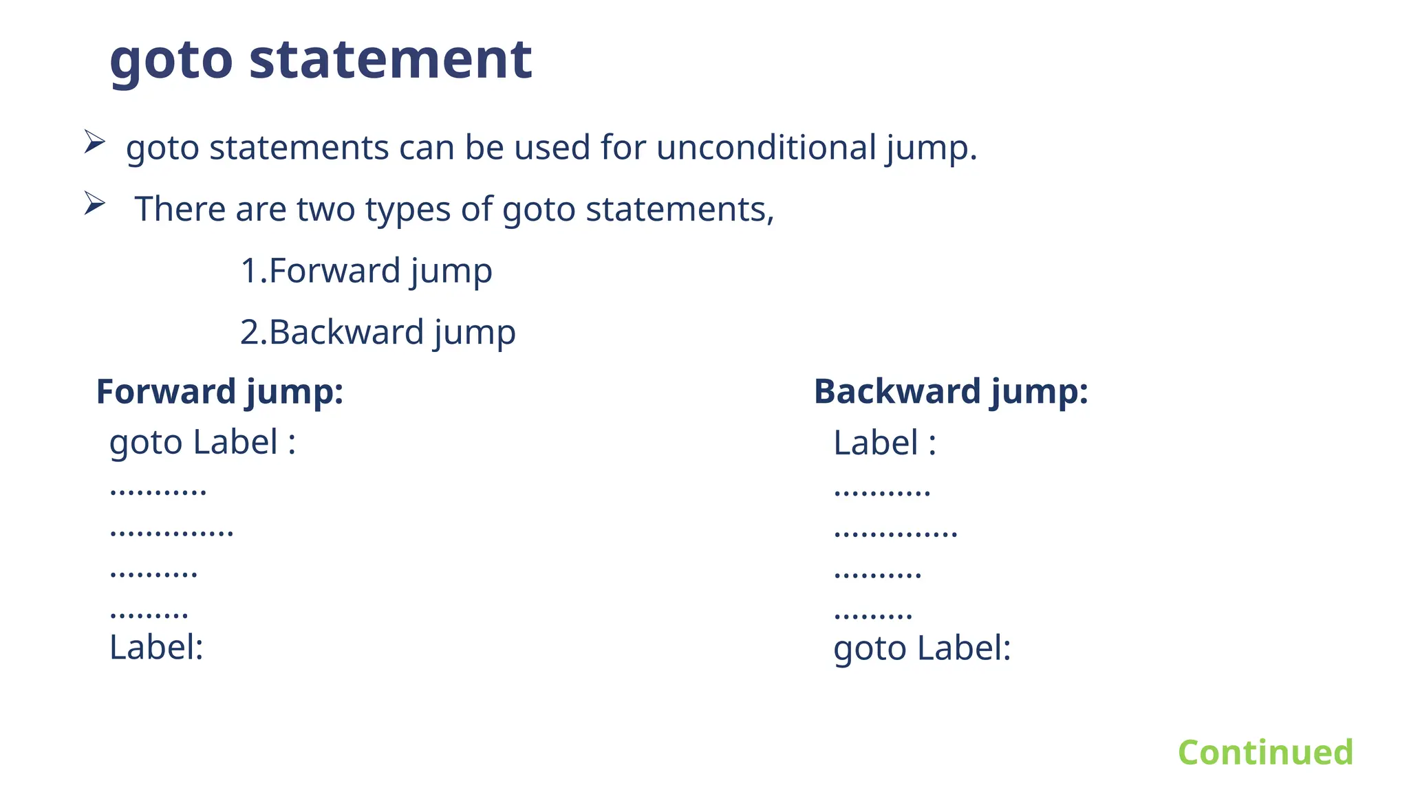 goto statement
 goto statements can be used for unconditional jump.
 There are two types of goto statements,
1.Forward jump
2.Backward jump
Forward jump: Backward jump:
goto Label :
………..
…………..
……….
………
Label:
Label :
………..
…………..
……….
………
goto Label:
Continued
 