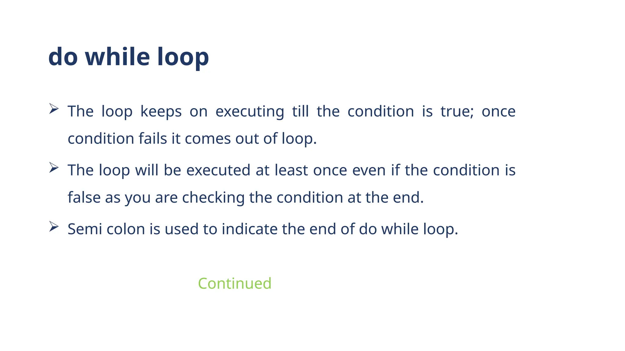  The loop keeps on executing till the condition is true; once
condition fails it comes out of loop.
 The loop will be executed at least once even if the condition is
false as you are checking the condition at the end.
 Semi colon is used to indicate the end of do while loop.
do while loop
Continued
 