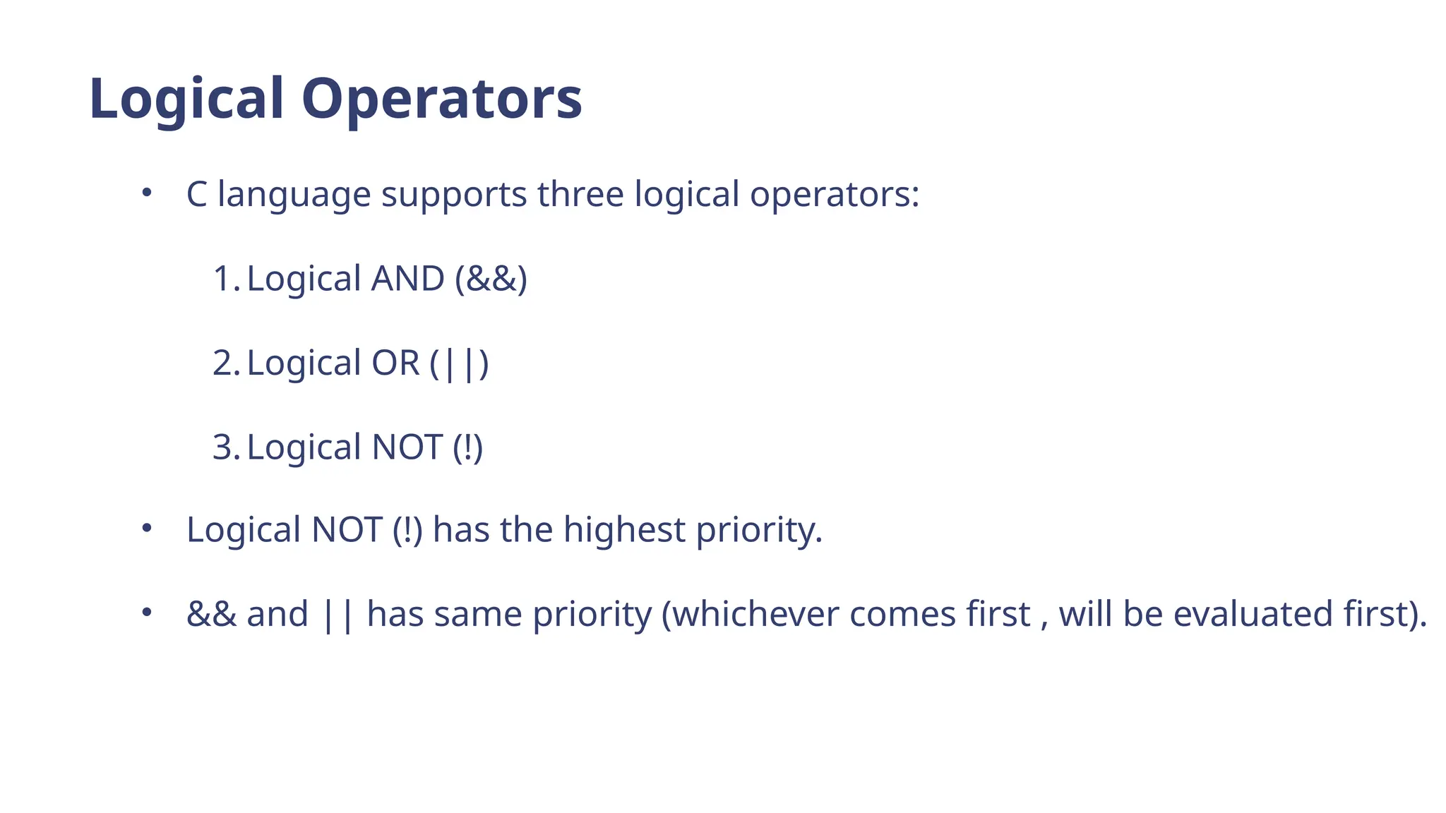 Logical Operators
• C language supports three logical operators:
1.Logical AND (&&)
2.Logical OR (||)
3.Logical NOT (!)
• Logical NOT (!) has the highest priority.
• && and || has same priority (whichever comes first , will be evaluated first).
 