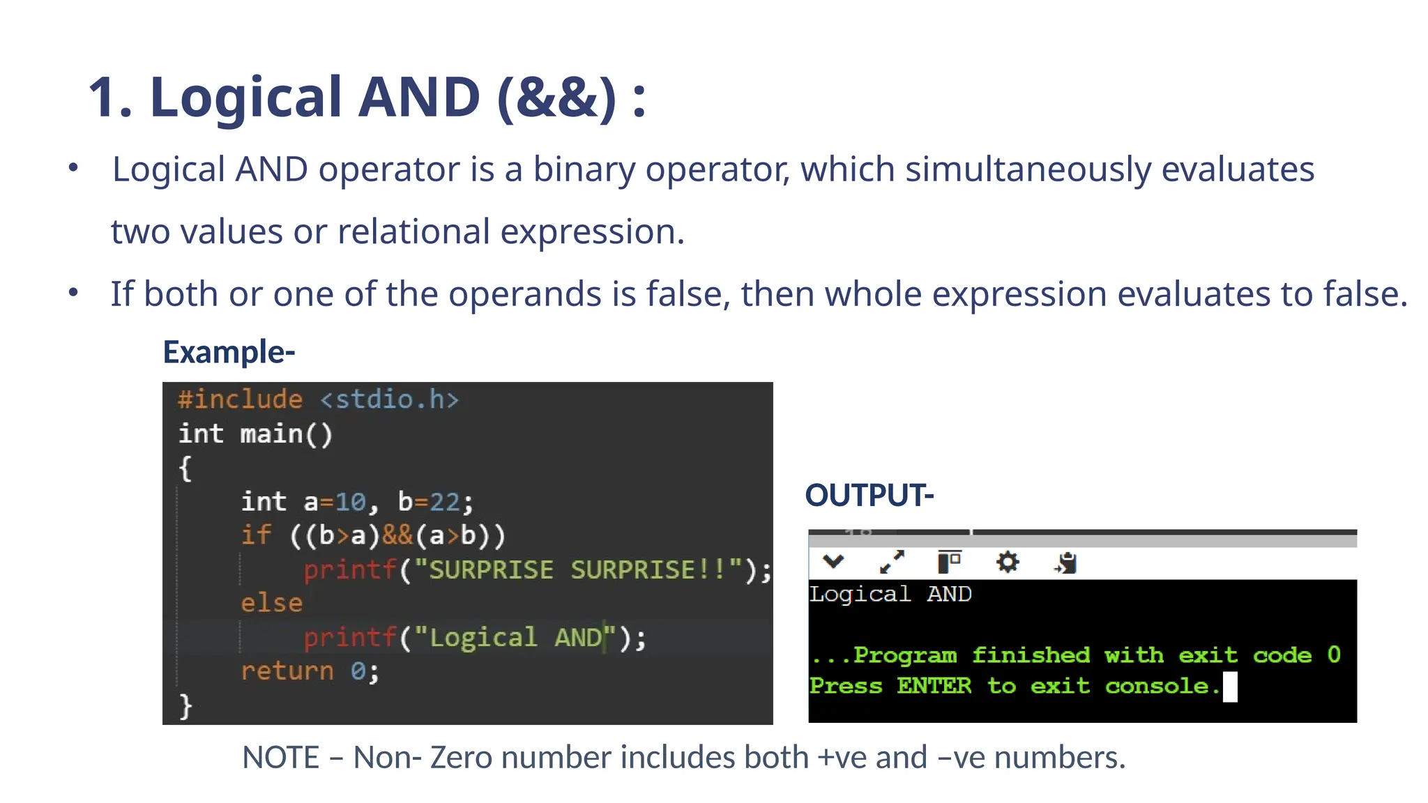 1. Logical AND (&&) :
• Logical AND operator is a binary operator, which simultaneously evaluates
two values or relational expression.
• If both or one of the operands is false, then whole expression evaluates to false.
NOTE – Non- Zero number includes both +ve and –ve numbers.
Example-
OUTPUT-
 