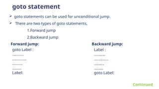 goto statement
 goto statements can be used for unconditional jump.
 There are two types of goto statements,
1.Forward jump
2.Backward jump
Forward jump: Backward jump:
goto Label :
………..
…………..
……….
………
Label:
Label :
………..
…………..
……….
………
goto Label:
Continued
 
