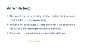  The loop keeps on executing till the condition is true; once
condition fails it comes out of loop.
 The loop will be executed at least once even if the condition is
false as you are checking the condition at the end.
 Semi colon is used to indicate the end of do while loop.
do while loop
Continued
 