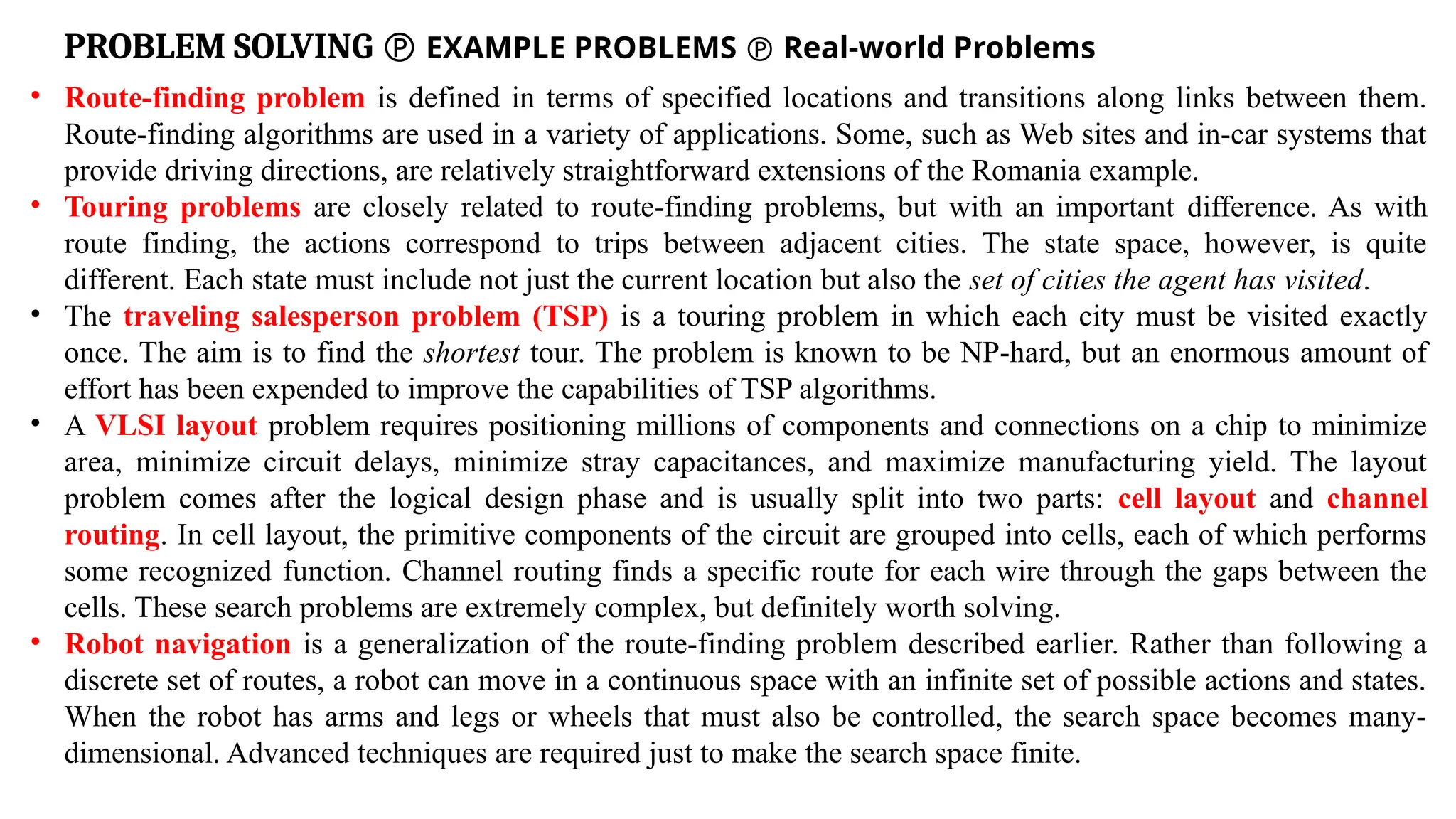 PROBLEM SOLVING  EXAMPLE PROBLEMS  Real-world Problems
• Route-finding problem is defined in terms of specified locations and transitions along links between them.
Route-finding algorithms are used in a variety of applications. Some, such as Web sites and in-car systems that
provide driving directions, are relatively straightforward extensions of the Romania example.
• Touring problems are closely related to route-finding problems, but with an important difference. As with
route finding, the actions correspond to trips between adjacent cities. The state space, however, is quite
different. Each state must include not just the current location but also the set of cities the agent has visited.
• The traveling salesperson problem (TSP) is a touring problem in which each city must be visited exactly
once. The aim is to find the shortest tour. The problem is known to be NP-hard, but an enormous amount of
effort has been expended to improve the capabilities of TSP algorithms.
• A VLSI layout problem requires positioning millions of components and connections on a chip to minimize
area, minimize circuit delays, minimize stray capacitances, and maximize manufacturing yield. The layout
problem comes after the logical design phase and is usually split into two parts: cell layout and channel
routing. In cell layout, the primitive components of the circuit are grouped into cells, each of which performs
some recognized function. Channel routing finds a specific route for each wire through the gaps between the
cells. These search problems are extremely complex, but definitely worth solving.
• Robot navigation is a generalization of the route-finding problem described earlier. Rather than following a
discrete set of routes, a robot can move in a continuous space with an infinite set of possible actions and states.
When the robot has arms and legs or wheels that must also be controlled, the search space becomes many-
dimensional. Advanced techniques are required just to make the search space finite.
 