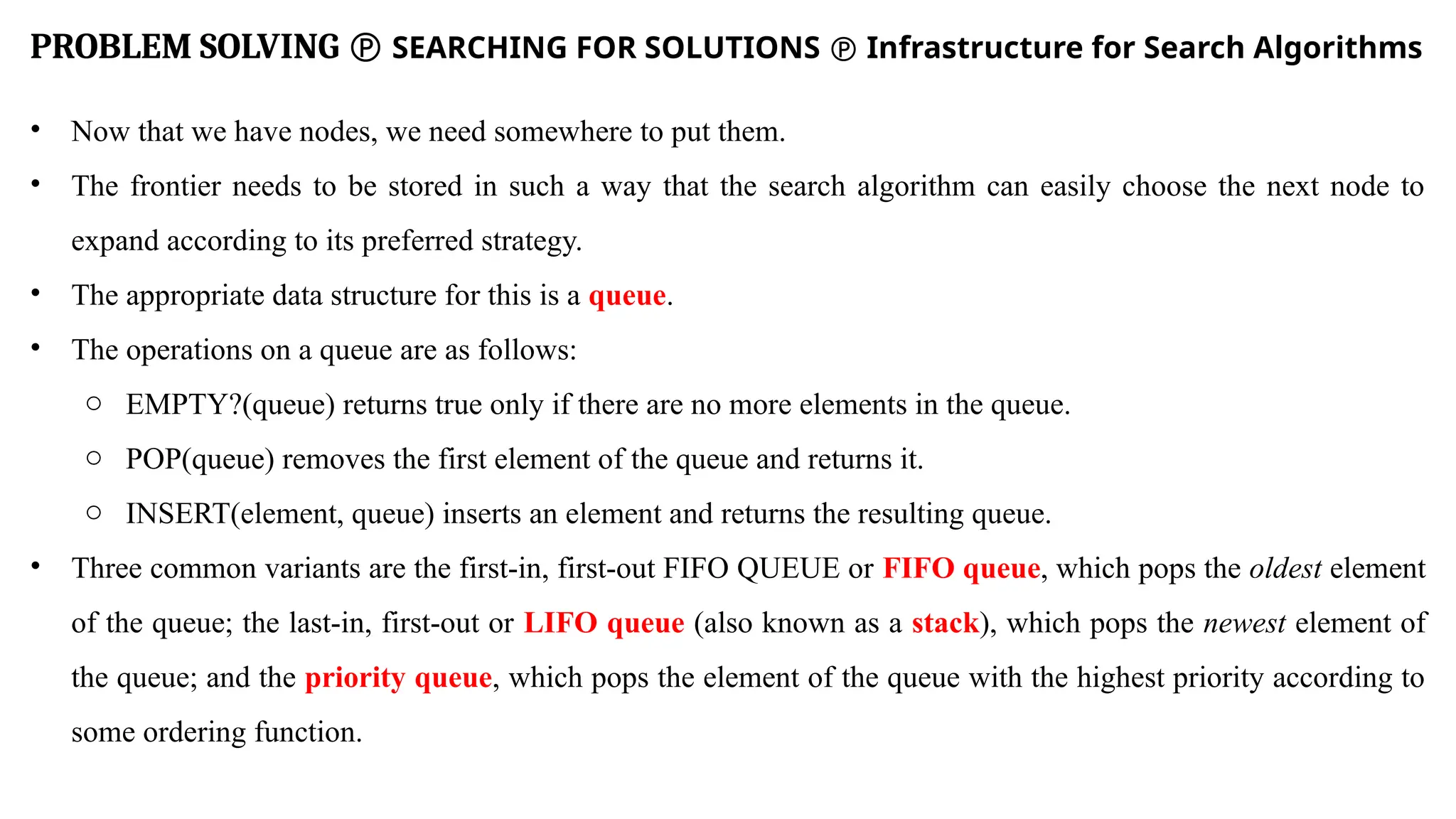 PROBLEM SOLVING  SEARCHING FOR SOLUTIONS  Infrastructure for Search Algorithms
• Now that we have nodes, we need somewhere to put them.
• The frontier needs to be stored in such a way that the search algorithm can easily choose the next node to
expand according to its preferred strategy.
• The appropriate data structure for this is a queue.
• The operations on a queue are as follows:
o EMPTY?(queue) returns true only if there are no more elements in the queue.
o POP(queue) removes the first element of the queue and returns it.
o INSERT(element, queue) inserts an element and returns the resulting queue.
• Three common variants are the first-in, first-out FIFO QUEUE or FIFO queue, which pops the oldest element
of the queue; the last-in, first-out or LIFO queue (also known as a stack), which pops the newest element of
the queue; and the priority queue, which pops the element of the queue with the highest priority according to
some ordering function.
 