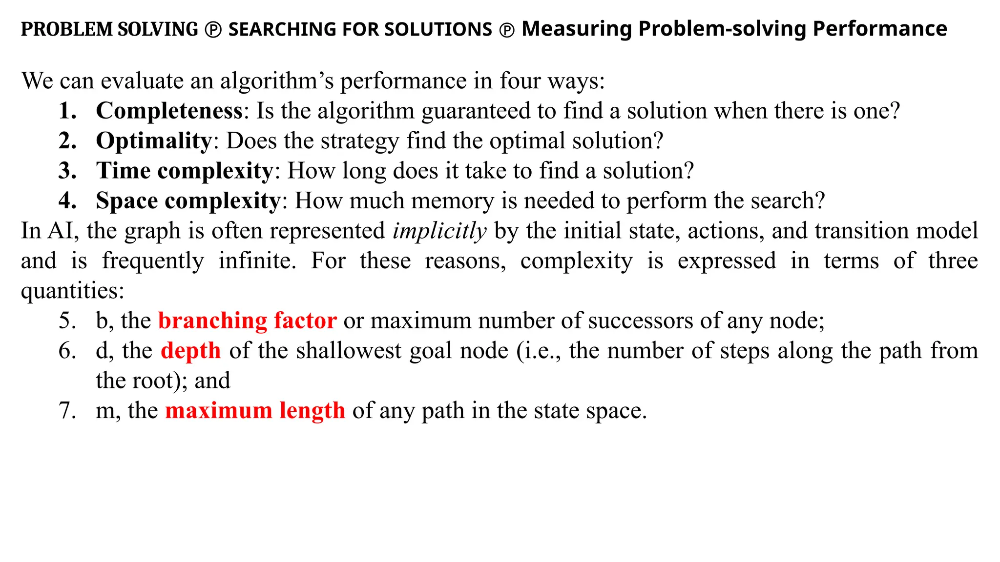 PROBLEM SOLVING  SEARCHING FOR SOLUTIONS  Measuring Problem-solving Performance
We can evaluate an algorithm’s performance in four ways:
1. Completeness: Is the algorithm guaranteed to find a solution when there is one?
2. Optimality: Does the strategy find the optimal solution?
3. Time complexity: How long does it take to find a solution?
4. Space complexity: How much memory is needed to perform the search?
In AI, the graph is often represented implicitly by the initial state, actions, and transition model
and is frequently infinite. For these reasons, complexity is expressed in terms of three
quantities:
5. b, the branching factor or maximum number of successors of any node;
6. d, the depth of the shallowest goal node (i.e., the number of steps along the path from
the root); and
7. m, the maximum length of any path in the state space.
 