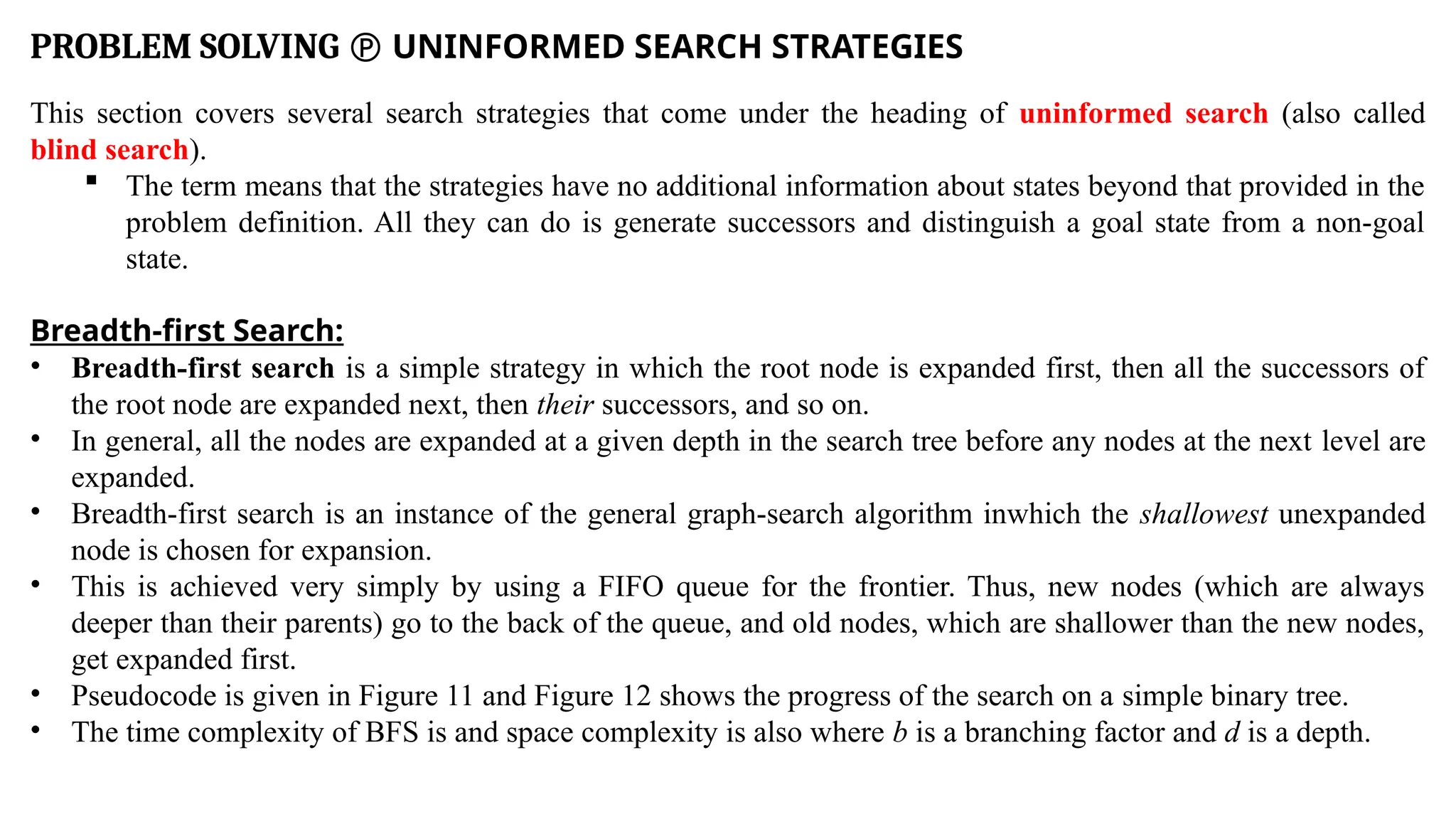 PROBLEM SOLVING  UNINFORMED SEARCH STRATEGIES
This section covers several search strategies that come under the heading of uninformed search (also called
blind search).
 The term means that the strategies have no additional information about states beyond that provided in the
problem definition. All they can do is generate successors and distinguish a goal state from a non-goal
state.
Breadth-first Search:
• Breadth-first search is a simple strategy in which the root node is expanded first, then all the successors of
the root node are expanded next, then their successors, and so on.
• In general, all the nodes are expanded at a given depth in the search tree before any nodes at the next level are
expanded.
• Breadth-first search is an instance of the general graph-search algorithm inwhich the shallowest unexpanded
node is chosen for expansion.
• This is achieved very simply by using a FIFO queue for the frontier. Thus, new nodes (which are always
deeper than their parents) go to the back of the queue, and old nodes, which are shallower than the new nodes,
get expanded first.
• Pseudocode is given in Figure 11 and Figure 12 shows the progress of the search on a simple binary tree.
• The time complexity of BFS is and space complexity is also where b is a branching factor and d is a depth.
 