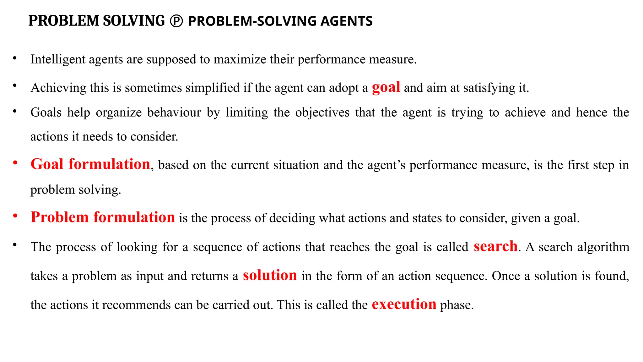 PROBLEM SOLVING  PROBLEM-SOLVING AGENTS
• Intelligent agents are supposed to maximize their performance measure.
• Achieving this is sometimes simplified if the agent can adopt a goal and aim at satisfying it.
• Goals help organize behaviour by limiting the objectives that the agent is trying to achieve and hence the
actions it needs to consider.
• Goal formulation, based on the current situation and the agent’s performance measure, is the first step in
problem solving.
• Problem formulation is the process of deciding what actions and states to consider, given a goal.
• The process of looking for a sequence of actions that reaches the goal is called search. A search algorithm
takes a problem as input and returns a solution in the form of an action sequence. Once a solution is found,
the actions it recommends can be carried out. This is called the execution phase.
 