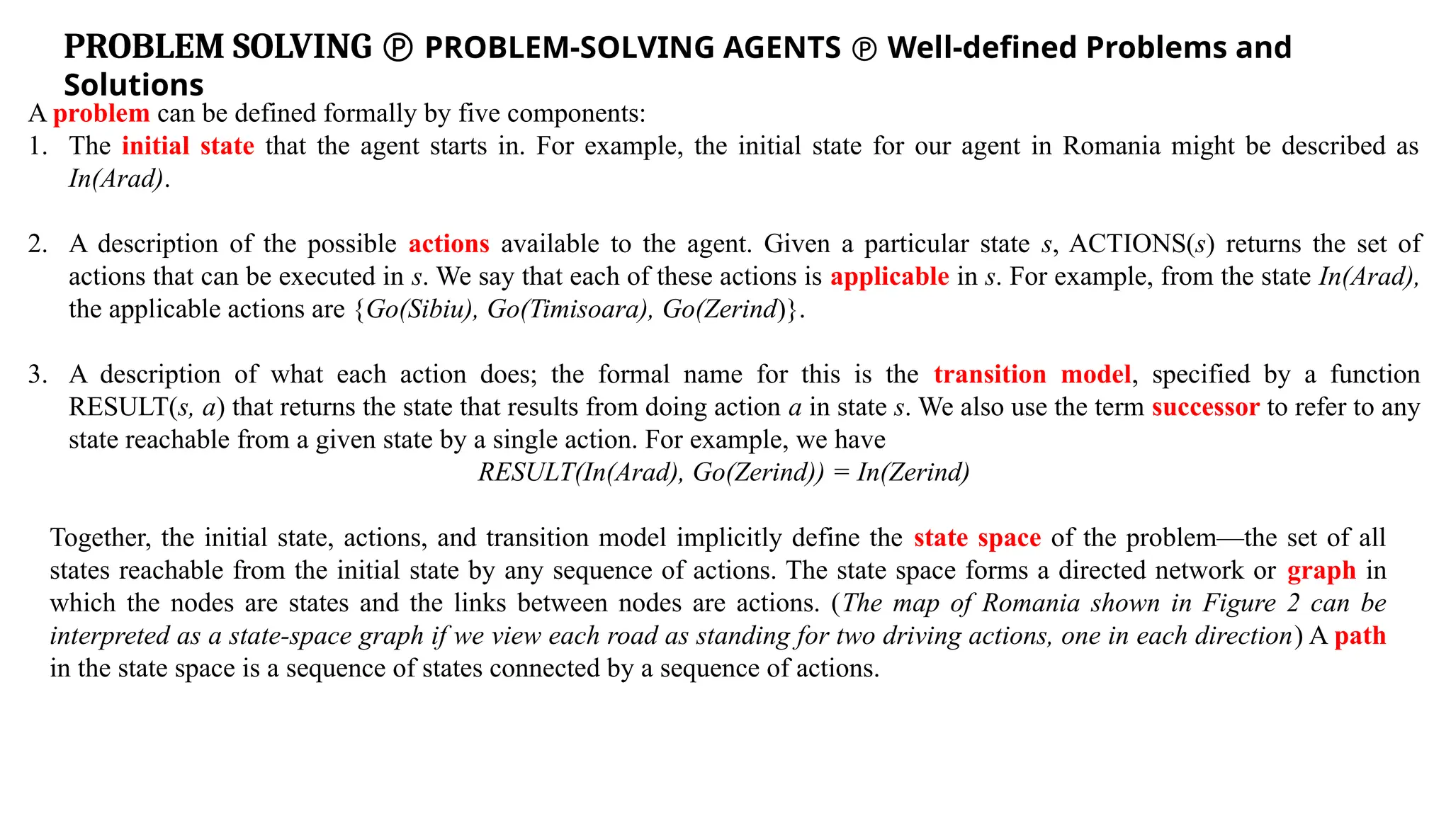 PROBLEM SOLVING  PROBLEM-SOLVING AGENTS  Well-defined Problems and
Solutions
A problem can be defined formally by five components:
1. The initial state that the agent starts in. For example, the initial state for our agent in Romania might be described as
In(Arad).
2. A description of the possible actions available to the agent. Given a particular state s, ACTIONS(s) returns the set of
actions that can be executed in s. We say that each of these actions is applicable in s. For example, from the state In(Arad),
the applicable actions are {Go(Sibiu), Go(Timisoara), Go(Zerind)}.
3. A description of what each action does; the formal name for this is the transition model, specified by a function
RESULT(s, a) that returns the state that results from doing action a in state s. We also use the term successor to refer to any
state reachable from a given state by a single action. For example, we have
RESULT(In(Arad), Go(Zerind)) = In(Zerind)
Together, the initial state, actions, and transition model implicitly define the state space of the problem—the set of all
states reachable from the initial state by any sequence of actions. The state space forms a directed network or graph in
which the nodes are states and the links between nodes are actions. (The map of Romania shown in Figure 2 can be
interpreted as a state-space graph if we view each road as standing for two driving actions, one in each direction) A path
in the state space is a sequence of states connected by a sequence of actions.
 