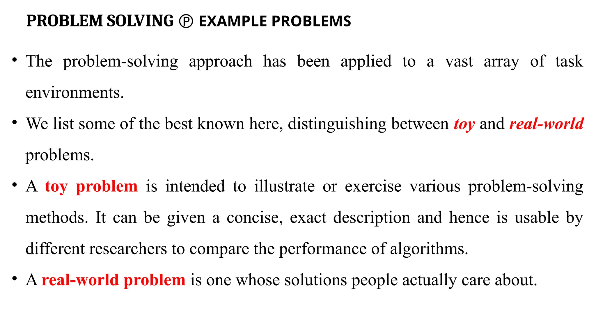 PROBLEM SOLVING  EXAMPLE PROBLEMS
• The problem-solving approach has been applied to a vast array of task
environments.
• We list some of the best known here, distinguishing between toy and real-world
problems.
• A toy problem is intended to illustrate or exercise various problem-solving
methods. It can be given a concise, exact description and hence is usable by
different researchers to compare the performance of algorithms.
• A real-world problem is one whose solutions people actually care about.
 
