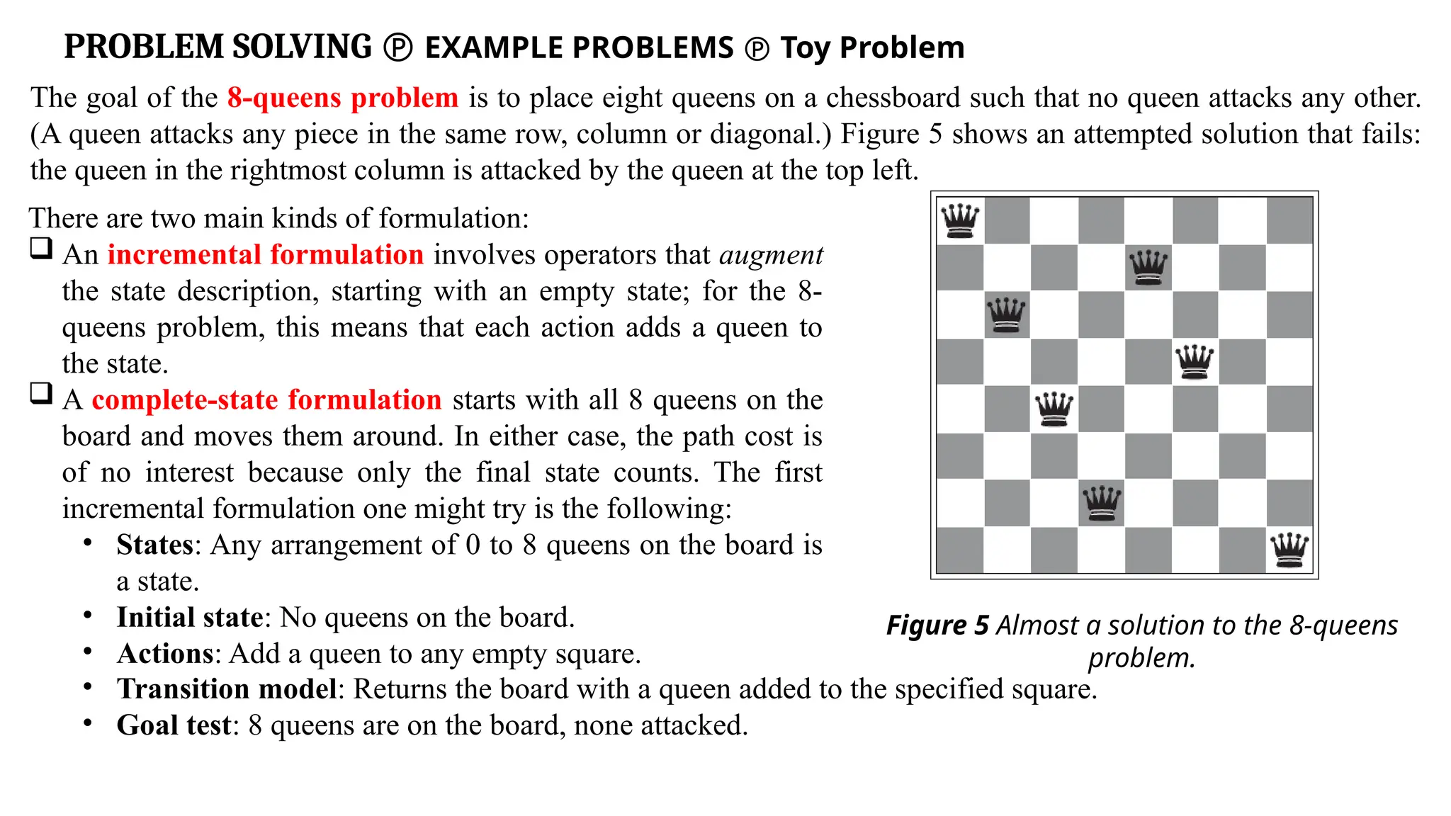 PROBLEM SOLVING  EXAMPLE PROBLEMS  Toy Problem
The goal of the 8-queens problem is to place eight queens on a chessboard such that no queen attacks any other.
(A queen attacks any piece in the same row, column or diagonal.) Figure 5 shows an attempted solution that fails:
the queen in the rightmost column is attacked by the queen at the top left.
Figure 5 Almost a solution to the 8-queens
problem.
There are two main kinds of formulation:
 An incremental formulation involves operators that augment
the state description, starting with an empty state; for the 8-
queens problem, this means that each action adds a queen to
the state.
 A complete-state formulation starts with all 8 queens on the
board and moves them around. In either case, the path cost is
of no interest because only the final state counts. The first
incremental formulation one might try is the following:
• States: Any arrangement of 0 to 8 queens on the board is
a state.
• Initial state: No queens on the board.
• Actions: Add a queen to any empty square.
• Transition model: Returns the board with a queen added to the specified square.
• Goal test: 8 queens are on the board, none attacked.
 