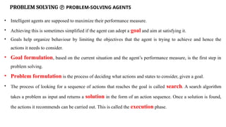 PROBLEM SOLVING  PROBLEM-SOLVING AGENTS
• Intelligent agents are supposed to maximize their performance measure.
• Achieving this is sometimes simplified if the agent can adopt a goal and aim at satisfying it.
• Goals help organize behaviour by limiting the objectives that the agent is trying to achieve and hence the
actions it needs to consider.
• Goal formulation, based on the current situation and the agent’s performance measure, is the first step in
problem solving.
• Problem formulation is the process of deciding what actions and states to consider, given a goal.
• The process of looking for a sequence of actions that reaches the goal is called search. A search algorithm
takes a problem as input and returns a solution in the form of an action sequence. Once a solution is found,
the actions it recommends can be carried out. This is called the execution phase.
 