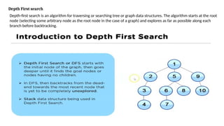 Depth First search
Depth-first search is an algorithm for traversing or searching tree or graph data structures. The algorithm starts at the root
node (selecting some arbitrary node as the root node in the case of a graph) and explores as far as possible along each
branch before backtracking.
 
