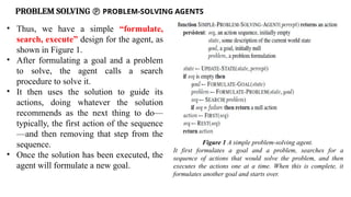 PROBLEM SOLVING  PROBLEM-SOLVING AGENTS
• Thus, we have a simple “formulate,
search, execute” design for the agent, as
shown in Figure 1.
• After formulating a goal and a problem
to solve, the agent calls a search
procedure to solve it.
• It then uses the solution to guide its
actions, doing whatever the solution
recommends as the next thing to do—
typically, the first action of the sequence
—and then removing that step from the
sequence.
• Once the solution has been executed, the
agent will formulate a new goal.
Figure 1 A simple problem-solving agent.
It first formulates a goal and a problem, searches for a
sequence of actions that would solve the problem, and then
executes the actions one at a time. When this is complete, it
formulates another goal and starts over.
 