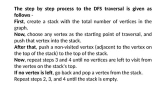 The step by step process to the DFS traversal is given as
follows -
First, create a stack with the total number of vertices in the
graph.
Now, choose any vertex as the starting point of traversal, and
push that vertex into the stack.
After that, push a non-visited vertex (adjacent to the vertex on
the top of the stack) to the top of the stack.
Now, repeat steps 3 and 4 until no vertices are left to visit from
the vertex on the stack's top.
If no vertex is left, go back and pop a vertex from the stack.
Repeat steps 2, 3, and 4 until the stack is empty.
 