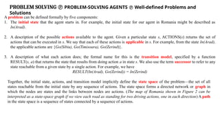 PROBLEM SOLVING  PROBLEM-SOLVING AGENTS  Well-defined Problems and
Solutions
A problem can be defined formally by five components:
1. The initial state that the agent starts in. For example, the initial state for our agent in Romania might be described as
In(Arad).
2. A description of the possible actions available to the agent. Given a particular state s, ACTIONS(s) returns the set of
actions that can be executed in s. We say that each of these actions is applicable in s. For example, from the state In(Arad),
the applicable actions are {Go(Sibiu), Go(Timisoara), Go(Zerind)}.
3. A description of what each action does; the formal name for this is the transition model, specified by a function
RESULT(s, a) that returns the state that results from doing action a in state s. We also use the term successor to refer to any
state reachable from a given state by a single action. For example, we have
RESULT(In(Arad), Go(Zerind)) = In(Zerind)
Together, the initial state, actions, and transition model implicitly define the state space of the problem—the set of all
states reachable from the initial state by any sequence of actions. The state space forms a directed network or graph in
which the nodes are states and the links between nodes are actions. (The map of Romania shown in Figure 2 can be
interpreted as a state-space graph if we view each road as standing for two driving actions, one in each direction) A path
in the state space is a sequence of states connected by a sequence of actions.
 