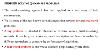 PROBLEM SOLVING  EXAMPLE PROBLEMS
• The problem-solving approach has been applied to a vast array of task
environments.
• We list some of the best known here, distinguishing between toy and real-world
problems.
• A toy problem is intended to illustrate or exercise various problem-solving
methods. It can be given a concise, exact description and hence is usable by
different researchers to compare the performance of algorithms.
• A real-world problem is one whose solutions people actually care about.
 