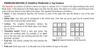 PROBLEM SOLVING  EXAMPLE PROBLEMS  Toy Problem
The 8-puzzle, an instance of which is shown in Figure 4, consists of a 3×3 board with eight numbered tiles and a
blank space. A tile adjacent to the blank space can slide into the space. The object is to reach a specified goal state,
such as the one shown on the right of the figure. The standard formulation is as follows:
• States: A state description specifies the location of each of the eight tiles and the blank in one of the nine
squares.
• Initial state: Any state can be designated as the initial state. Note that any given goal can be reached from
exactly half of the possible initial states.
• Actions: The simplest formulation defines the
actions as movements of the blank space Left, Right,
Up, or Down.
• Transition model: Given a state and action, this
returns the resulting state; for example, if we apply
Left to the start state, the resulting state has the 5 and
the blank switched.
• Goal test: This checks whether the state matches the
goal state.
Figure 4 A typical instance of the 8-puzzle.
• Path cost: Each step costs 1, so the path cost is the number of steps in the path.
 