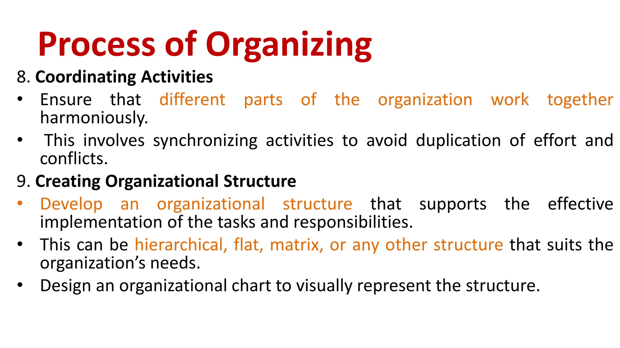 8. Coordinating Activities
• Ensure that different parts of the organization work together
harmoniously.
• This involves synchronizing activities to avoid duplication of effort and
conflicts.
9. Creating Organizational Structure
• Develop an organizational structure that supports the effective
implementation of the tasks and responsibilities.
• This can be hierarchical, flat, matrix, or any other structure that suits the
organization’s needs.
• Design an organizational chart to visually represent the structure.
Process of Organizing
 