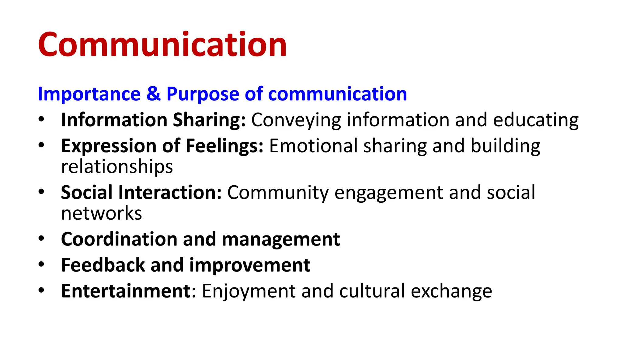 Importance & Purpose of communication
• Information Sharing: Conveying information and educating
• Expression of Feelings: Emotional sharing and building
relationships
• Social Interaction: Community engagement and social
networks
• Coordination and management
• Feedback and improvement
• Entertainment: Enjoyment and cultural exchange
Communication
 