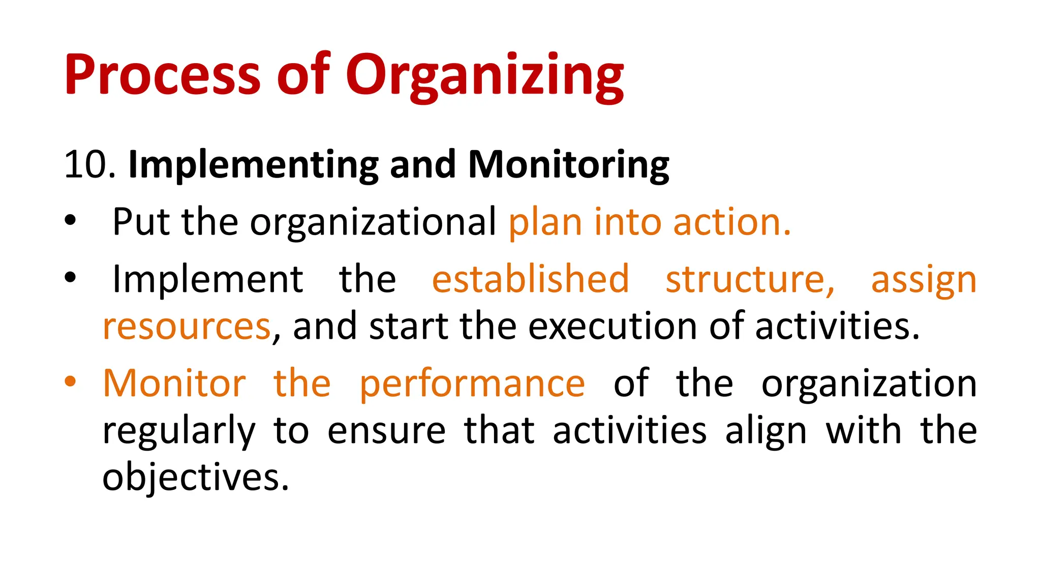 10. Implementing and Monitoring
• Put the organizational plan into action.
• Implement the established structure, assign
resources, and start the execution of activities.
• Monitor the performance of the organization
regularly to ensure that activities align with the
objectives.
Process of Organizing
 