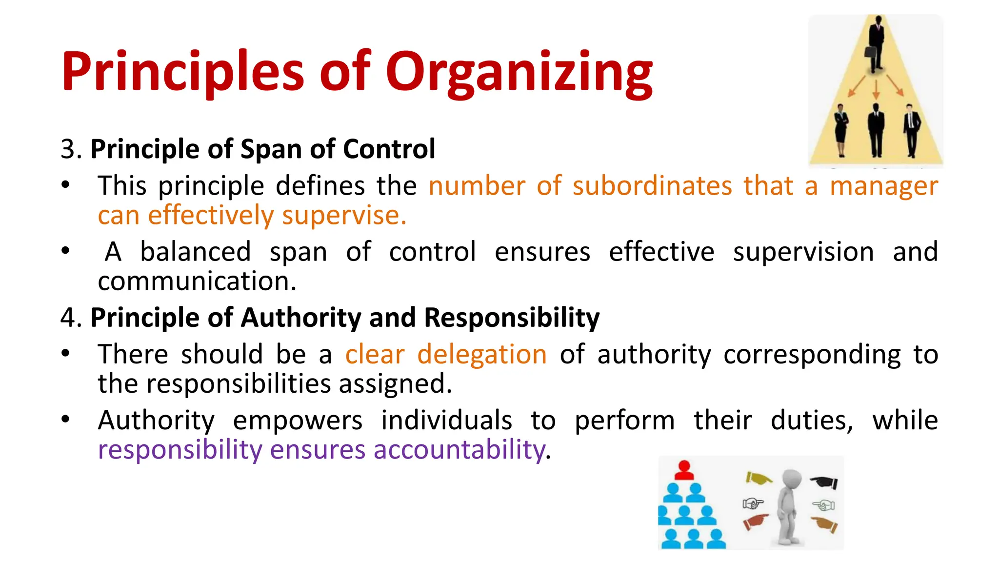 3. Principle of Span of Control
• This principle defines the number of subordinates that a manager
can effectively supervise.
• A balanced span of control ensures effective supervision and
communication.
4. Principle of Authority and Responsibility
• There should be a clear delegation of authority corresponding to
the responsibilities assigned.
• Authority empowers individuals to perform their duties, while
responsibility ensures accountability.
Principles of Organizing
 