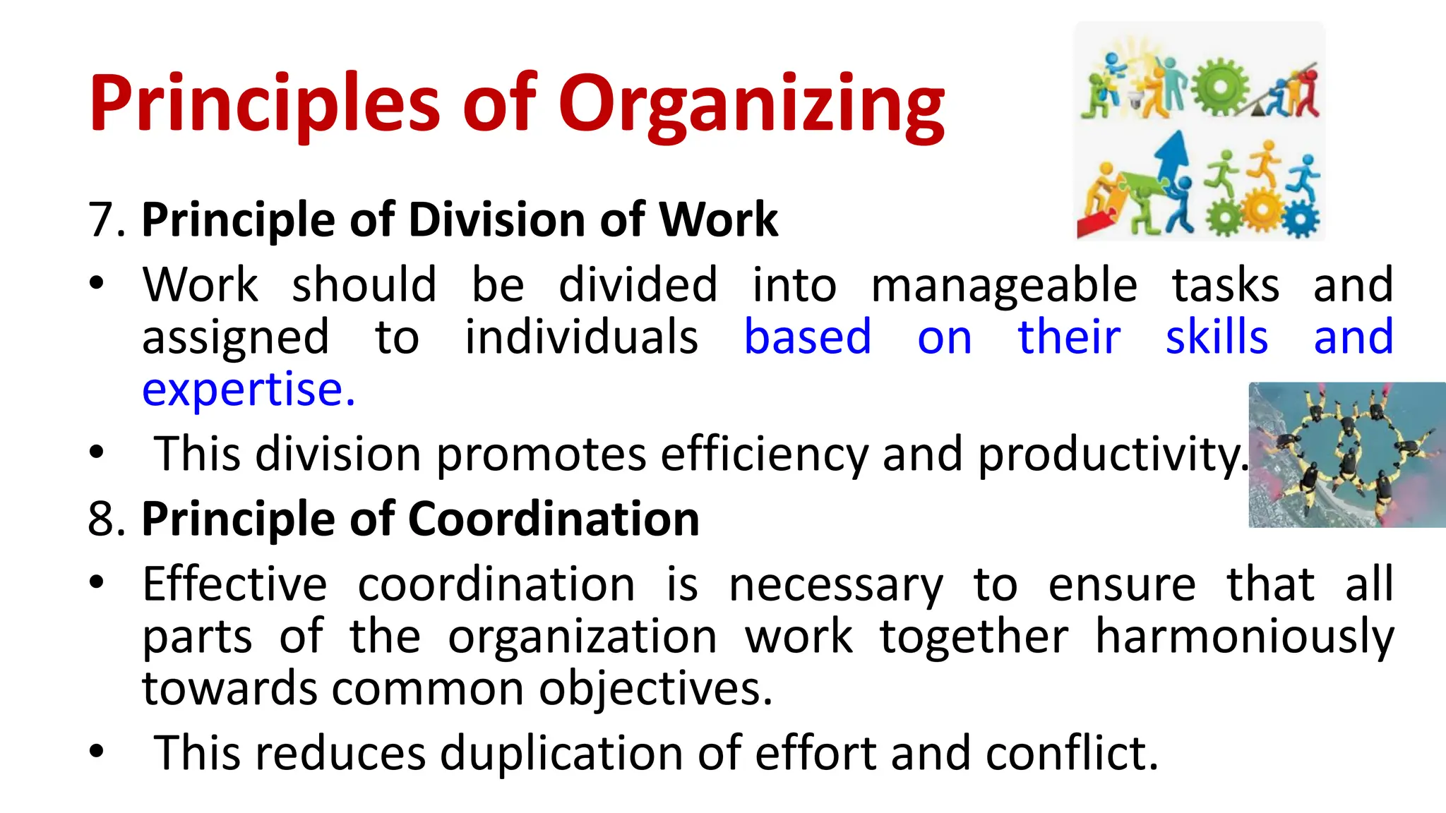 7. Principle of Division of Work
• Work should be divided into manageable tasks and
assigned to individuals based on their skills and
expertise.
• This division promotes efficiency and productivity.
8. Principle of Coordination
• Effective coordination is necessary to ensure that all
parts of the organization work together harmoniously
towards common objectives.
• This reduces duplication of effort and conflict.
Principles of Organizing
 