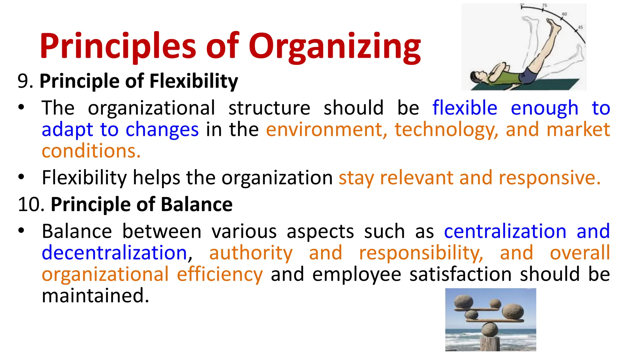 9. Principle of Flexibility
• The organizational structure should be flexible enough to
adapt to changes in the environment, technology, and market
conditions.
• Flexibility helps the organization stay relevant and responsive.
10. Principle of Balance
• Balance between various aspects such as centralization and
decentralization, authority and responsibility, and overall
organizational efficiency and employee satisfaction should be
maintained.
Principles of Organizing
 