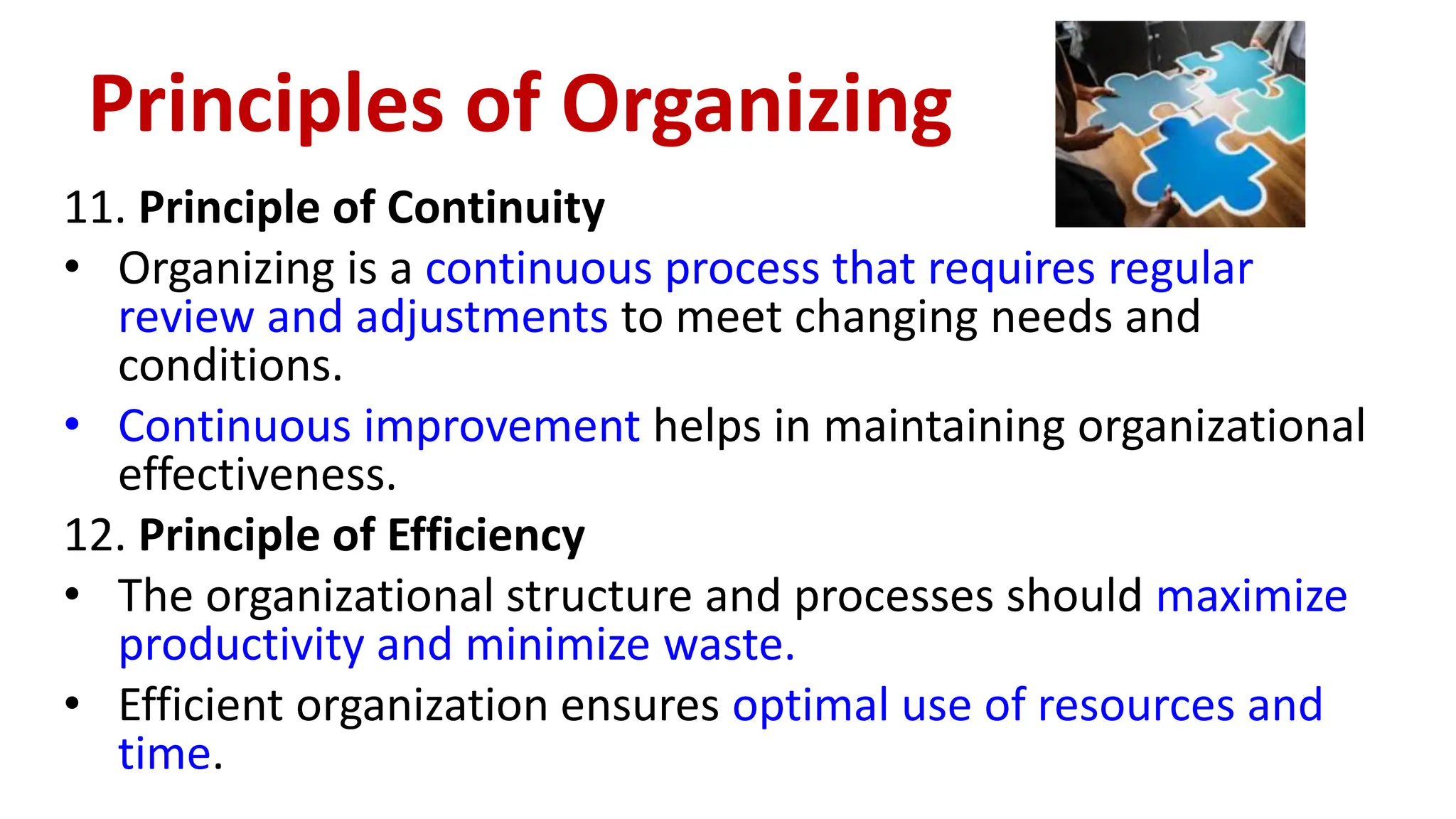 11. Principle of Continuity
• Organizing is a continuous process that requires regular
review and adjustments to meet changing needs and
conditions.
• Continuous improvement helps in maintaining organizational
effectiveness.
12. Principle of Efficiency
• The organizational structure and processes should maximize
productivity and minimize waste.
• Efficient organization ensures optimal use of resources and
time.
Principles of Organizing
 
