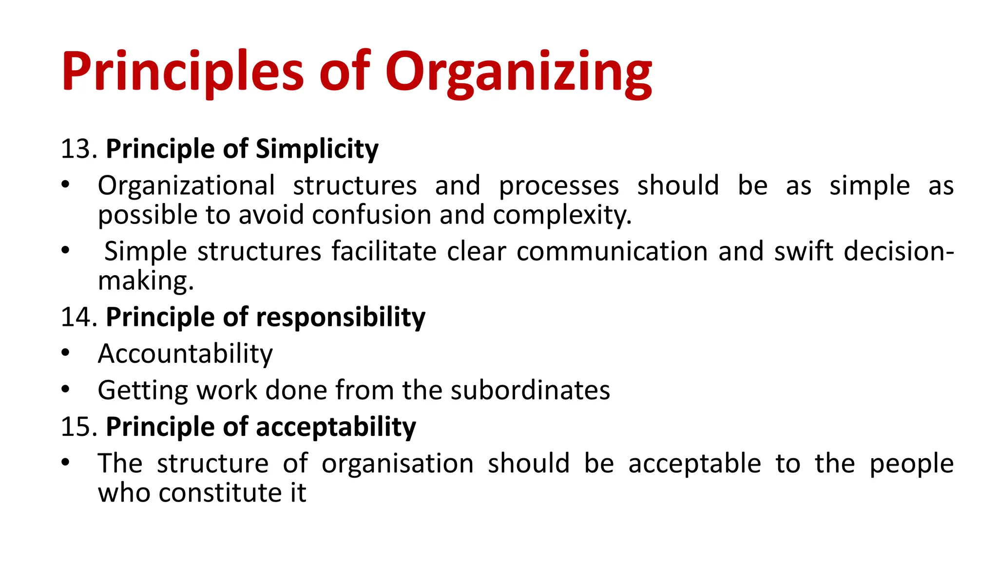 13. Principle of Simplicity
• Organizational structures and processes should be as simple as
possible to avoid confusion and complexity.
• Simple structures facilitate clear communication and swift decision-
making.
14. Principle of responsibility
• Accountability
• Getting work done from the subordinates
15. Principle of acceptability
• The structure of organisation should be acceptable to the people
who constitute it
Principles of Organizing
 