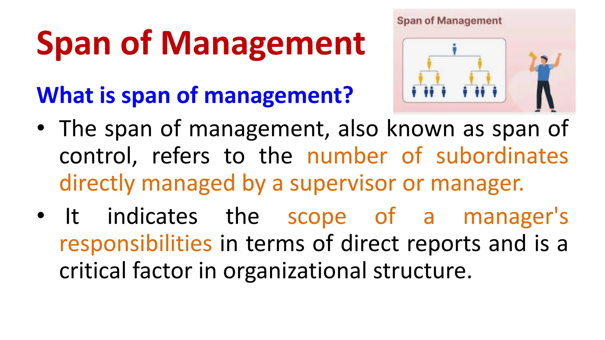 Span of Management
What is span of management?
• The span of management, also known as span of
control, refers to the number of subordinates
directly managed by a supervisor or manager.
• It indicates the scope of a manager's
responsibilities in terms of direct reports and is a
critical factor in organizational structure.
 
