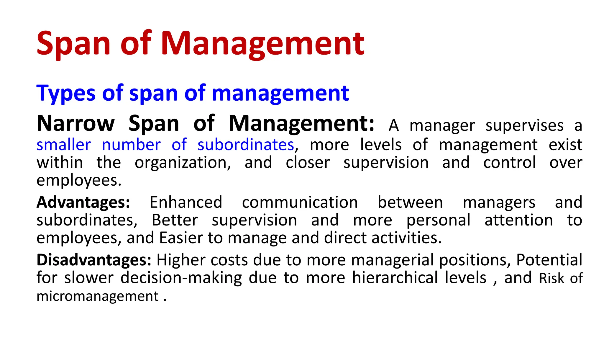 Types of span of management
Narrow Span of Management: A manager supervises a
smaller number of subordinates, more levels of management exist
within the organization, and closer supervision and control over
employees.
Advantages: Enhanced communication between managers and
subordinates, Better supervision and more personal attention to
employees, and Easier to manage and direct activities.
Disadvantages: Higher costs due to more managerial positions, Potential
for slower decision-making due to more hierarchical levels , and Risk of
micromanagement .
Span of Management
 