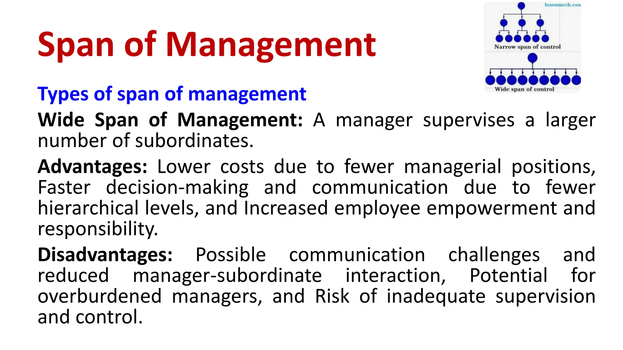 Types of span of management
Wide Span of Management: A manager supervises a larger
number of subordinates.
Advantages: Lower costs due to fewer managerial positions,
Faster decision-making and communication due to fewer
hierarchical levels, and Increased employee empowerment and
responsibility.
Disadvantages: Possible communication challenges and
reduced manager-subordinate interaction, Potential for
overburdened managers, and Risk of inadequate supervision
and control.
Span of Management
 