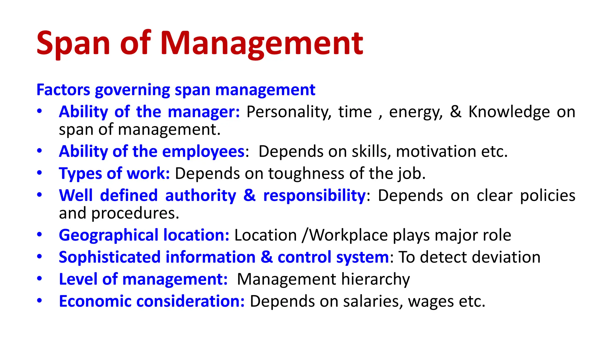 Factors governing span management
• Ability of the manager: Personality, time , energy, & Knowledge on
span of management.
• Ability of the employees: Depends on skills, motivation etc.
• Types of work: Depends on toughness of the job.
• Well defined authority & responsibility: Depends on clear policies
and procedures.
• Geographical location: Location /Workplace plays major role
• Sophisticated information & control system: To detect deviation
• Level of management: Management hierarchy
• Economic consideration: Depends on salaries, wages etc.
Span of Management
 