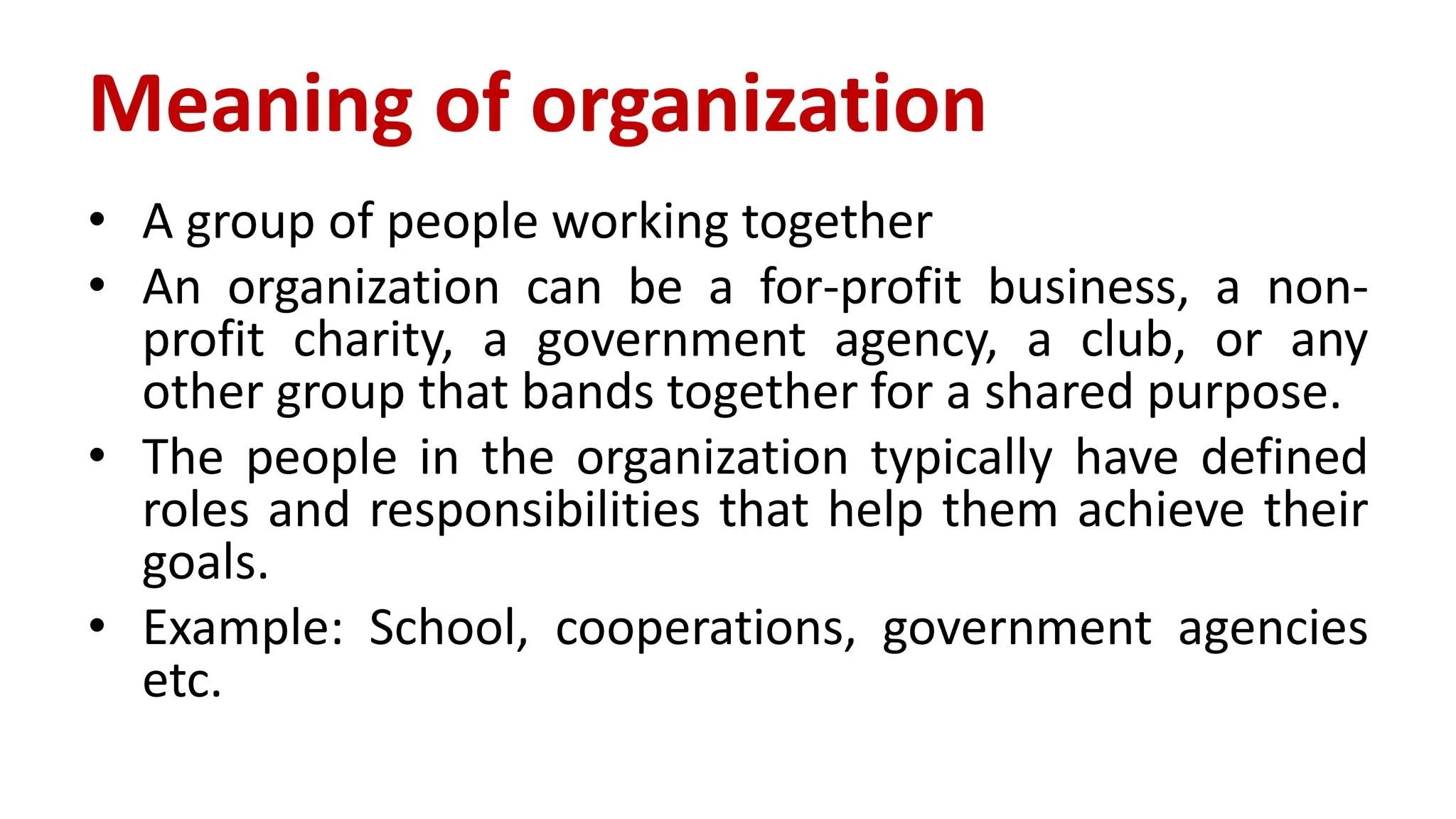 Meaning of organization
• A group of people working together
• An organization can be a for-profit business, a non-
profit charity, a government agency, a club, or any
other group that bands together for a shared purpose.
• The people in the organization typically have defined
roles and responsibilities that help them achieve their
goals.
• Example: School, cooperations, government agencies
etc.
 