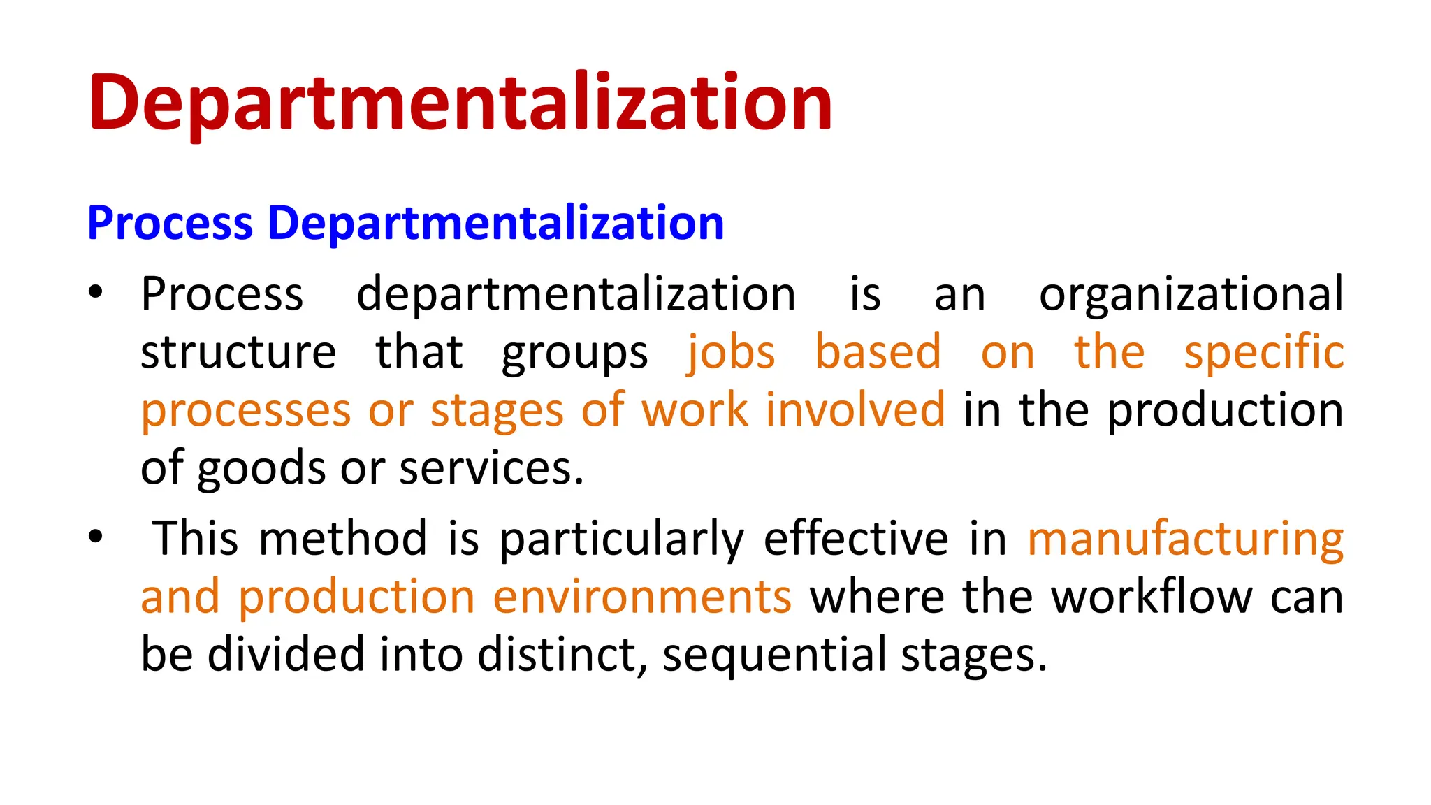 Process Departmentalization
• Process departmentalization is an organizational
structure that groups jobs based on the specific
processes or stages of work involved in the production
of goods or services.
• This method is particularly effective in manufacturing
and production environments where the workflow can
be divided into distinct, sequential stages.
Departmentalization
 
