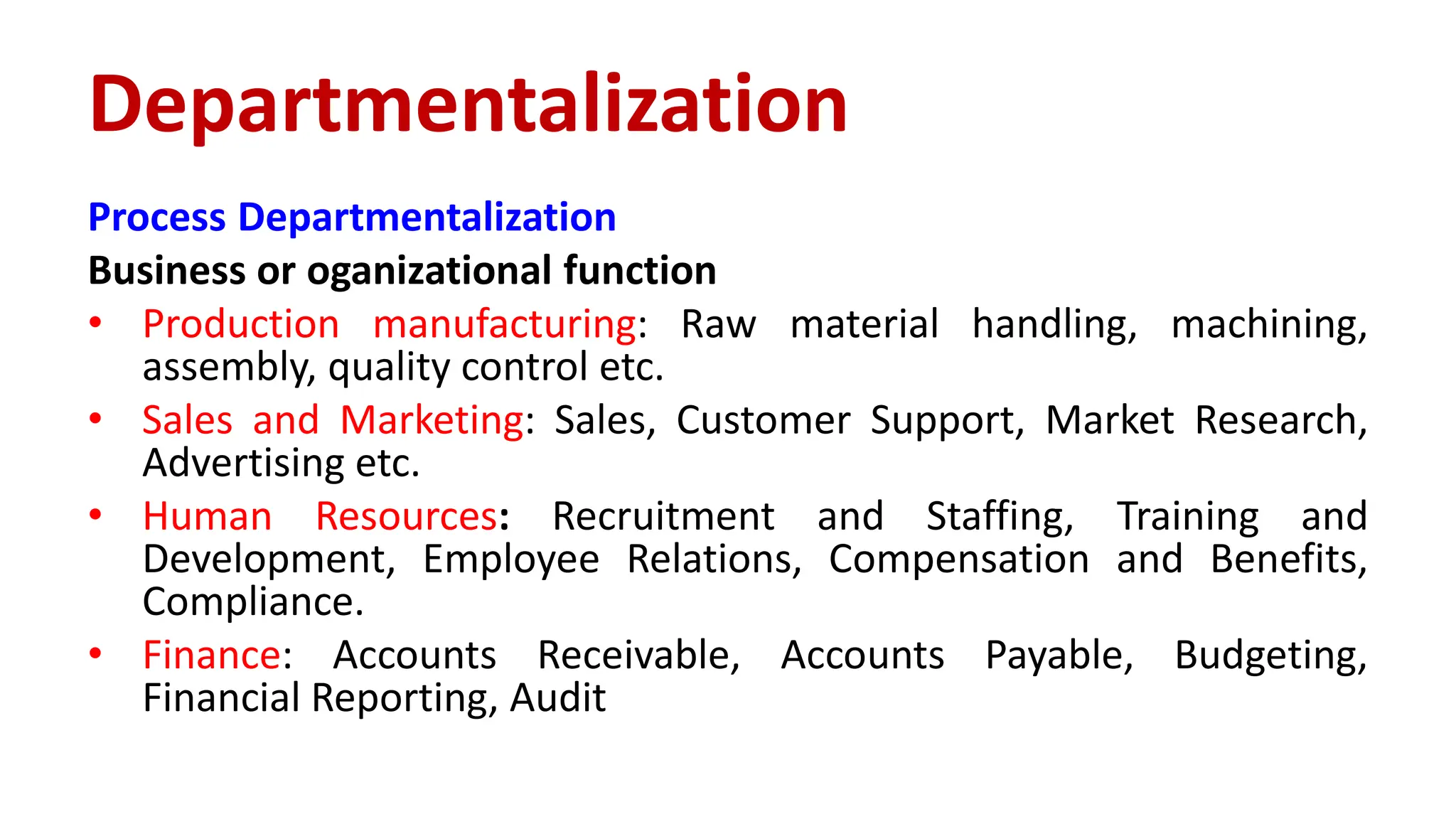 Process Departmentalization
Business or oganizational function
• Production manufacturing: Raw material handling, machining,
assembly, quality control etc.
• Sales and Marketing: Sales, Customer Support, Market Research,
Advertising etc.
• Human Resources: Recruitment and Staffing, Training and
Development, Employee Relations, Compensation and Benefits,
Compliance.
• Finance: Accounts Receivable, Accounts Payable, Budgeting,
Financial Reporting, Audit
Departmentalization
 
