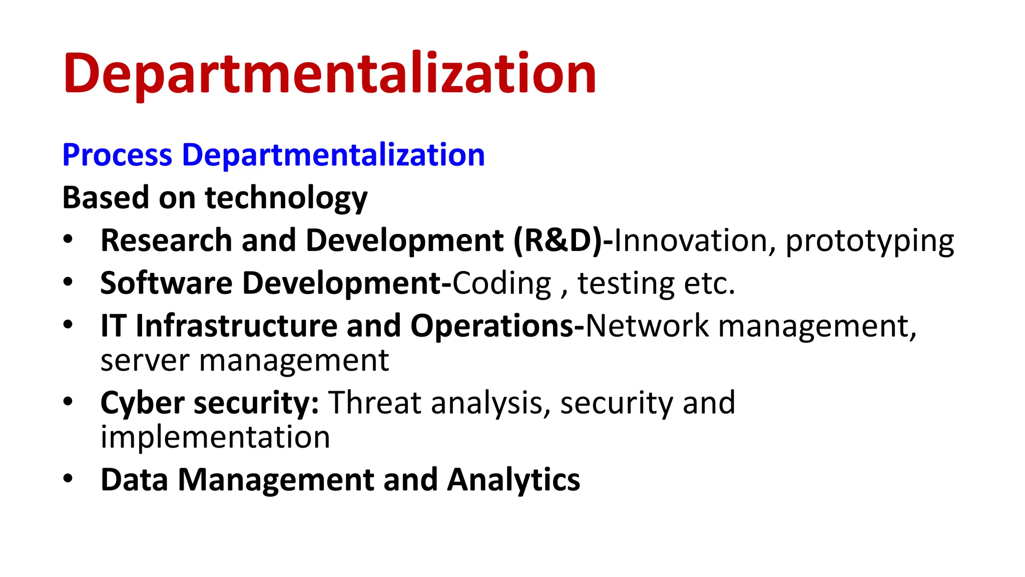 Process Departmentalization
Based on technology
• Research and Development (R&D)-Innovation, prototyping
• Software Development-Coding , testing etc.
• IT Infrastructure and Operations-Network management,
server management
• Cyber security: Threat analysis, security and
implementation
• Data Management and Analytics
Departmentalization
 